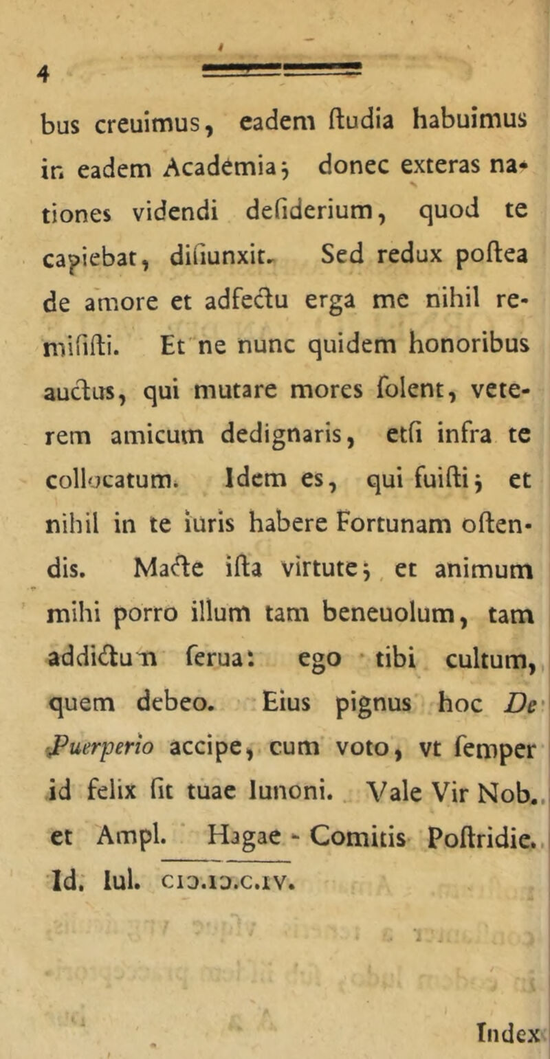 bus creuimus, eadem ftudia habuimus in eadem Academia j donec exteras na- tiones videndi defiderium, quod te capiebat, dihunxit^ Sed redux poftea de amore et adfec^u erga me nihil re- mirifti. Et ne nunc quidem honoribus aucdus, qui mutare mores folent, vete- rem amicum dedignaris, etfi infra te collocatum* Idem es, qui fuiftij et nihil in te luris habere Fortunam often- dis. Ma(fle ifta virtute j, et animum ' mihi porro illum tam beneuolum, tam addidum ferua: ego * tibi cultum,, quem debeo. Eius pignus hoc De' puerperio accipe, cum' voto, vt femper* id felix fit tuae lunoni... Vale Vir Nob.. et Ampl. ' Hagae - Comitis Poftridie.. 'Id. lui. CIO.lD.C.tV. Index<