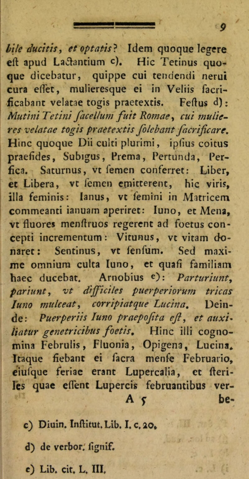 bile ducitis^ et optatis? Idem quoque legere eft apud Lallantium c). Hic Tetinus quo- que dicebatur, quippe cui tendendi nerui cura eflct, mulieresque ei in Veliis facri- ficabant velatae togis praetextis. Fertus d): Mutini Te tini face Ilum fuit Romae cui mulie- res velatae togis praetextis folebant facrificare. Hinc quoque Dii culti plurimi, iprtus coitus praefides, Subigus, Prema, Pertunda, Per- fica. Saturnus, vt femen conferret: Liber, et Libera, vt femen emitterent, hic viris, ilia feminis: lanus, vt femini in Matricem commeanti ianuam aperiret: luno, et Mena, vt fluores menrtruos regerent ad foetus con- cepti incrementum: Vitunus, vt vitam do- naret: Sentlnus, vt fenfum. Sed maxi- me omnium culta luno, et quafi familiam haec ducebat. Arnobius e); Parturiunt^ pariunty vt difficiles puerperiorum tricas Juno mulceat^ corripiatque Lucina, Dein- de: Puerperiis Juno praepofta ejl, et auxi^ liatur genetricibus foetis. Hinc illi cogno- mina Februlis, Fluonia, Opigena, Lucina* Itaque fiebant ei facra menfe Februario, eiufque feriae erant Lupercalia, et fteri- Fes quae eflent Lupercis februantibus ver- A f be- c) Diuxn. Inftitut, Lib. I. c, 20, d) de verbor; fignif. e) Lib. cit. L, III.