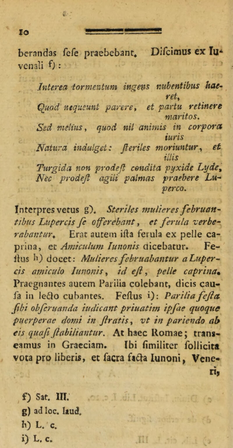 bcrandas fefe praebebant, Difcimus ex lu* venali f): Interea tormentum indens nubentibus hae^ _ rety Qiiod nequeunt parere ^ et partu retinere maritos. Sed melius y quod nil animis in corpores iuris Natura indulget: Jleriles moriuntur, et iilis Turgida non prodejt condita pyxide Lyde, Nec prodejl agili palmas praebere Lu- perco. Interpres vetus g). Steriles mulieres februan~ tibus Lttpercis Je o^erebant, et ferula verbe- rabantur, Erat autem ifla ferula ex pelle ca- prina, e.t Amiculum Junonis Fe- Jlus b) elocet: Mulieres februabantur a Lup eru- cis amiculo Junonis, id eji, pelle caprinam Praegnantes autem Parilia colebant, dicis cau- fa in leilo cubantes. Feftus i): Pariliafejict Jibi obferuanda indicant priuatim ipfae quoque puerperae domi in Jiratis, vt in pariendo ab eis quafi fiabiliantiir. At haec Romae; trang- eamus in Graeciam. Ibi fimiliter follicitt voca pro liberis, ec facra fafla lunoni^ Vene* ri. , f) Sjt. ffl. g) ad loc. Itud. h) L.'c. l) L, C. !