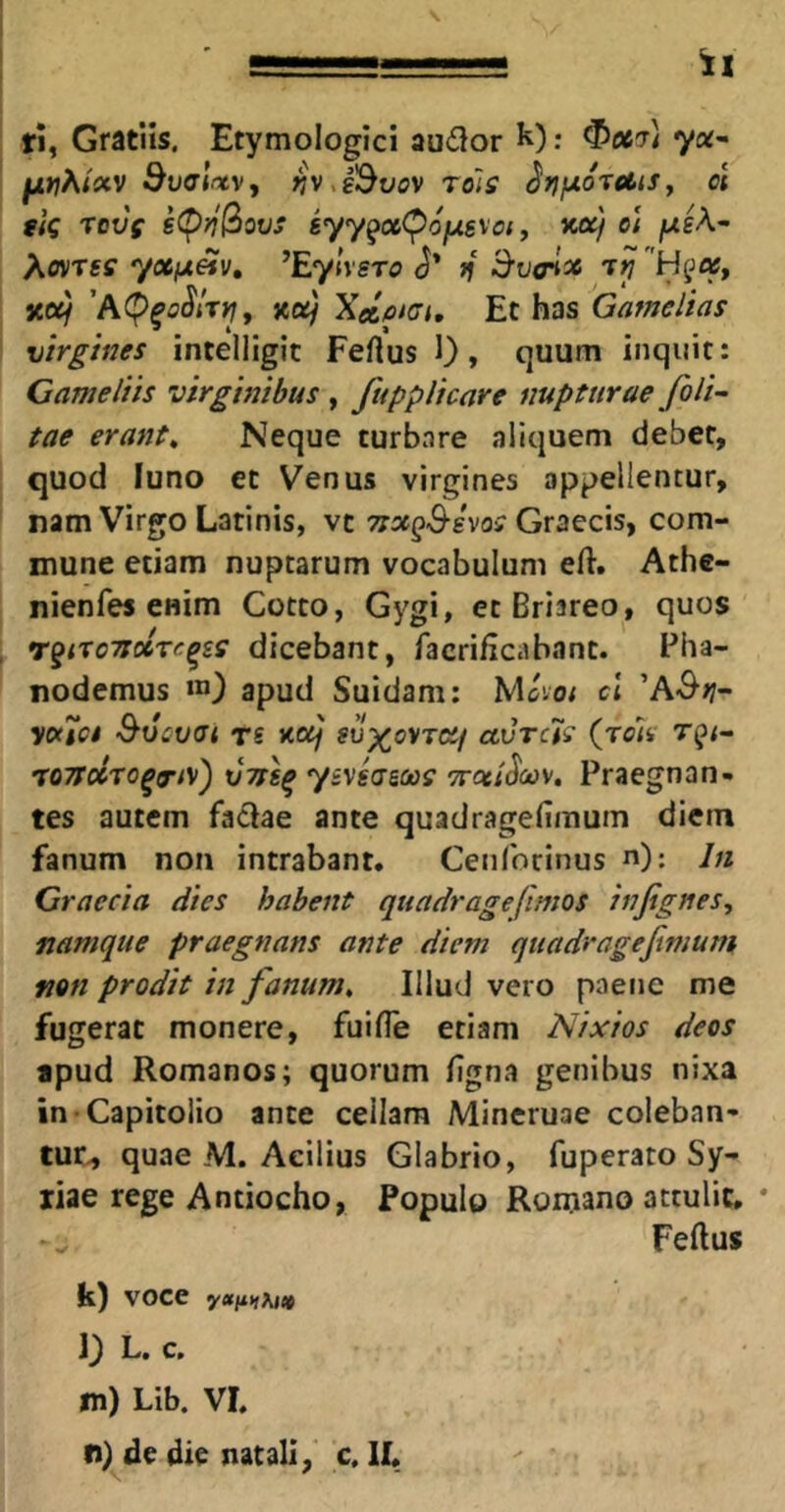 ri, Gratiis. Etymologici audor : ^067) ya- ^wA/tf«v Svalrtv, ^v^i^v0V rolff ^rifxo^diSy ol tlq rovs g(p?/3ot;j iyy^aCPojugvo;, xa/ e; jUsA- AovTgff 7«iU«v, ^Eylxsro f{ ^v<rtx xa/ 'A(^^oSirtjy 3<a) XelfitGi, Et has Gamelias virgines intelligit Feftus 1), quum inquit: Came Itis virginibus , fuppUcare nupturae foU^ tae erant^ Neque turbare aliquem debet, quod luno et Venus virgines appellentur, nam Virgo Latinis, vc Graecis, com- mune etiam nuptarum vocabulum eft. Athe- nienfes enim Cotto, Gygi, et Briareo, quos rqixoTsoirc^ss dicebant, facrificabanc. Pha- nodemus m) apud Suidam; Mcvo; cl 'A&ti- ycKtct S-ucvai rs J<o^/ ccvrcis (roiv TOTTocTo^^/v) xjTsl^ ytvgagfit)? Tsoti^cc)/, Praegnan- tes autem fadae ante quadragefimum diem fanum non intrabant. Cenibcinus ”): lii Graecia dies habent quadr age (imos injignes, namque praegnans ante diem quadragefimum, non prodit in fanum. Illud vero paene me fugerat monere, fuifle etiam Nixios deos apud Romanos; quorum figna genibus nixa in Capitolio ante cellam Mineruae coleban-* tuc-, quae M. Acilius Glabrio, fuperato Sy- riae rege Antiocho, Populo Romano attulit, * Feftus k) voce l) L. c. m) Lib. VI.