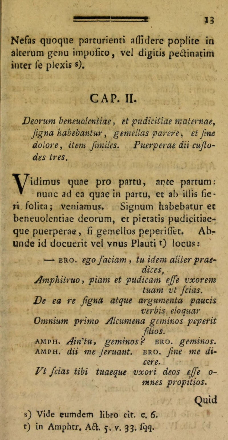 Nefas quoque parturienti aflidere poplite in alterum genu impofito, vel digitis peclinatim inter fe plexis *). GAP. II. Deorum heneuolentiae, et pudicitiae maternae^ Jigna habebantur ^ gemellas parere, et fine dolore, item Jhniles. Puerperae dii cujlo- des tres. idimus quae pro partu, nrte partum: ^ nunc ad ea quae in partu, et ab illis fie- ri folita; veniamus. Signum habebatur ec heneuolentiae deorum, et pietatis pudicitiae- que puerperae, fi gemellos peperifiet. Abr unde id docuerit vel vnus Plauti 0 locus: — BRO. ego fiaciam , tu idem aliter prae- dices, Amphitruoy piam et pudicam efifie vxorem tuam vt fidas. De ea re figna atque argumenta paucis verbis, eloquar Omnium primo Alcumena geminos peperit fiiiios. AMPH, Ain'tu, geminos? bro. geminos. AMPH. dii me Jeruant. bro. fime me di- cere. Vt fidas tibi tuaeque vxori deos efifie o- ntnes propitios. Quid s) Vide cum dem libro cit. c. 6. r) in Arnphtr, Aft. J. v. 33. fijq.
