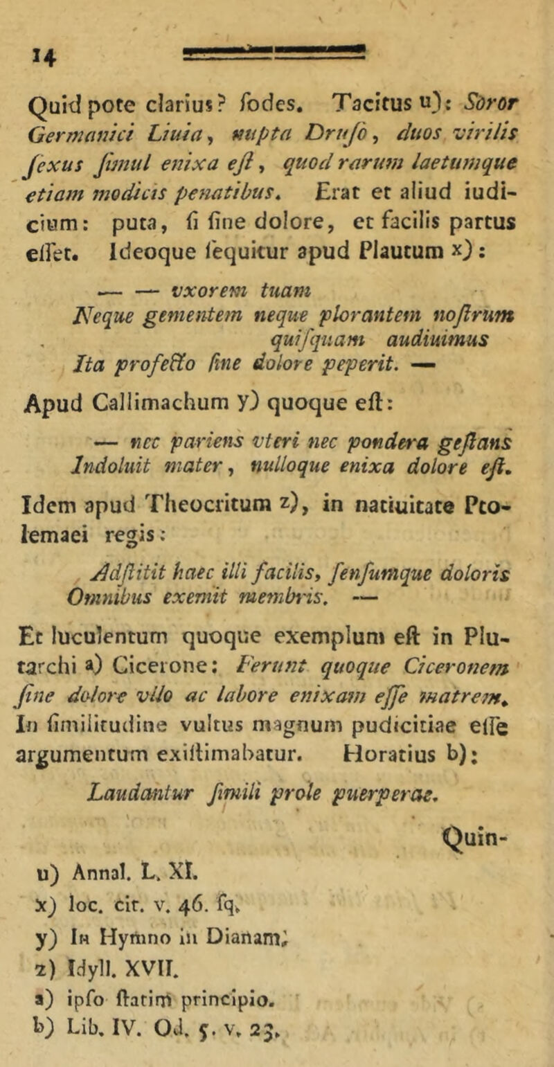 14 Quid pote clarius? fodes, Tacitus u}: Sdror Germanici Liuia^, nupta Drujb ^ duos virilis Jexus Jimul enixa eji, quod rarum laetumque etiam modicis penatibus^ Erat et aliud iudl- cium: puta, (i fine dolore, et facilis partus elfet. Ideoque 1'equkur apud Plautum x); vxorem tuam Neque gementem neque plorantem nojlrum quifqiiam audiuimus Ita profeHo fine dolore peperit. — Apud Callimachum y) quoque eft: — nec pariens vteri nec pondera gejlatts Indoluit mater ^ nulloque enixa dolore eji. Idem apud Theocritum z), in natiuicate Pto- lemaei regis: , y^djlitit haec illi facilis, fenfumque doloris Omnibus exeniit membris, — Et luculentum quoque exemplum eft in Plu- tarchi a) Cicerone; Ferunt quoque Ciceronem ' fine dolore vUo ac labore enixam effe matrem. In fimiiitudine vultus magnum pudicitiae efie argumentum exiltimahatur. Horatius b); Laudantur fimili prole puerperae, Quin- u) Annal. L. XI. X) loc. tir. V. 46. fq^ y) Ih Hyrtino in Dianami 2) Idyll. XVII. a) ipfo ftatirii principio.
