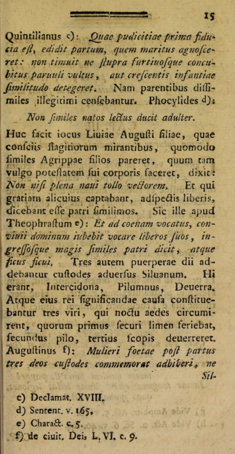 15 Quintilianus c): Quae pudicitiae prima fidu- cia efif edidit partum, quem maritus agnofce- ret: non timuit ne fiupra furtiuofque concu- bitus paruuli vultus, aut crejcentis infantiae fimilituda detegeret^ Nam parentibus dilli-* miles ,illegitimi cenfebantur. Phocylides d); Non fimiles natos Udius ducit adulter. Huc facit iocus Liuiae Augufti filiae, quae confciis flagitioTum mirantibus, quomodo fimiles Agrippae filios pareret, quum tam vulgo potefiacem fui corporis faceret, dixit i Non nifi plena natii tollo ve&orem. Et qui grariorn alicuius captabant, adlpc^iis liberis, dicebant efie patri fimilimos. Sic ille apuci Theophrafium e): Et adcoenam vocatus, con- viuii dominum iiibebit vocare liberos fuos, in- grejjbfque magis fimiles patri Scit, atque ficus ficui. Tres autem puerperae dii ad- debantur cuftodes aduerfus Siluanum, Hi erant, Intercidona, Pilumnus, Deuerra. Atque eius rei fignificandae caufa conftitue- bantur ires viri, qui nodu aedes circumi- rent, quorum primus fecuri limen feriebat, fecundus pilo, tertius fcopis deuerreret. Auguftinus f): Mulieri foetae poft partus tres deos cufiodes commemorat adbiberim ne Sil- c) Declamat. XVIII.. d) Senrenr. v. 1,65, e) Chara6l. €, 5.