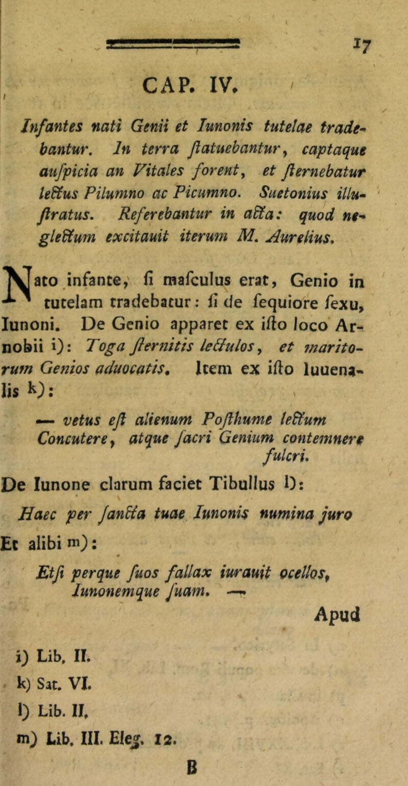 GAP. IV, Infantes nati Genii et lunonis tutelae trade- bantur, In terra jiatuebantur y captaque aufpicia an Vitales forent y et Jiemebatur leSlus Pilumno ac Picumno. Suetonius illu- Jiratus. Referebantur in abta: quod ne- gledtum excitauit iterum M, Aurelius, ^1 aco infante,' fi mafculus erat, Genio in ^ tutelam tradebatur: fi de fequiore fexu, lunoni. De Genio apparet ex ifio loco' Ar- nobii i): Toga Jlernitis leliulosy et marito- rum Genios aduocatis. Item ex ifio luuena- lis b): — vetus ejl alienum Pojlhume ledtum Concutere y atque /acri Genium contemnere fulcri. De lunone clarum faciet Tibullus 0: V Haec per JanUa tuae Junonis numina juro Et alibi m): Etft perque fuos fallax iurauit ocelloSy lunonemque fuam, —. Apud i) Lib, II. k) Sat. VI. l) Lib. II. m) Lib. III. Ele». I2. B