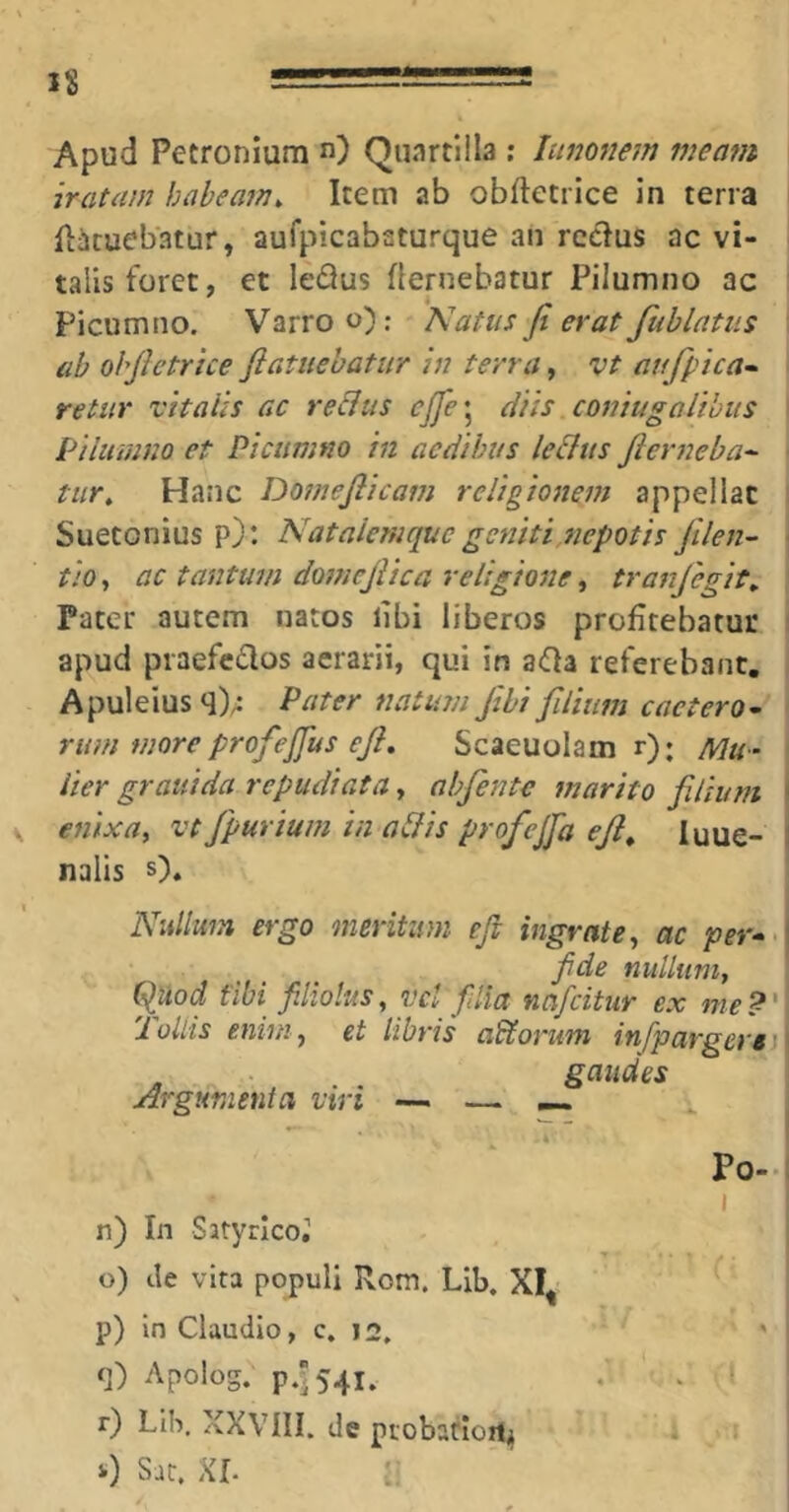 Apud Petronium n) Quartlila : lunonem mem7t iratam habeam^ Item ab obftetrice in terra iiicuebatur, aufpicabaturque an rcdus ac vi- talis foret, et le<9us flernebatur Pilumno ac ' I Picumno. Varro o): Katus fi erat fublatiis i ab ohfictrice fiatuebatur in terra, vt aufpica» ' retur vitalis ac re&us cjfe\ diis comugoithus \ Piiiimno et Picumno in aedibus le&us fierneba^ tiir. Hanc Domefiicam religionem appellat Suetonius p): Nataiemquc geniti,nepotis fiilen- • tio, ac tantum domejUca religione, tranfegit^ Pater autem natos libi liberos profitebatur : apud praefcdos aerarii, qui in aOa referebant, Apuleius q)/; Pater natum fibi filium cactero- rum more profeffus efi, Scaeuolam r); Mu- lier grauida repudiata y abfente marito filium ( enixa^ vt fpurium in affis profejja ejl^ luue- I nalis s). Nullum ergo meritum efi ingrate, ac per^>\ fide nullum, ^Uod fibi filiolus, vcl filia nafcitur ex me?' 'iollis enim, et libris adforum infpargere ' gaudes Argumenici viri — —, — Po-( I n) In Satyrlco,’ o) cie vita populi Rom. Lib. XI^ p) In Claudio, c, J2, q) Apolog. p454i. r) Llb. XXVni. de piobatlort^ 0 Sat. XI. : 1