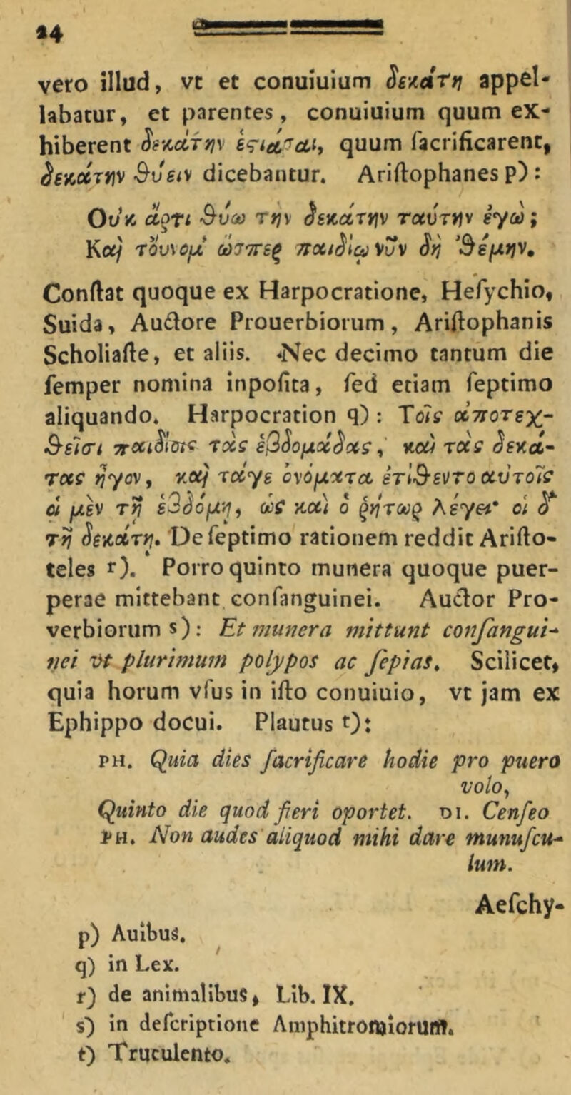 *4 vero illud, vc et conuiuium S£-/.at*] appel- labatur, et parentes, conuiuium quum ex- hiberent S‘rtei'^oLit quum facrificarent, ^eiCocTYiv &vsiy dicebantur. Ariftophanes p): Ou’JC aoti Suco Tfjy «Jsjcaryfv Totvmv syco; Kc</ rouM>iJt M77re^ Ttoct^la^uv ‘SsfJitiv, Condat quoque ex Harpocratione, Hefychio, Suida, Audore Prouerbiorum, Ariftophanis Scholiade, et aliis, ^ec decimo tantum die femper nomina inpofita, fed etiam feptimo aliquando. Harpocration q) : ToTr ocTrorex- Ssifft rxs sS^Ofxcc^xs , KOW TC(S ^SKoi~ rocs Jjyov, /o/ xocys oxofxxTo, erlSs^To ctvrols 01 fjLSV Ttj s>3dofxyif oce Koti 0 ^yirooQ Asyei’ oi o Tri SeMTfj, 'De feptimo rationem reddit Arifto- teles r). Porro quinto munera quoque puer- perae mittebant confanguinei. Audor Pro- verbiorum s): Et fiiunera mittunt confangui-^ tiei i>t plurimum polypos ac fepias. Scilicet, quia horum vfus in ifto conuiuio, vt jam ex Ephippo docui. Plautus Ot PH. Quia dies facrificare hodie pro puero VOlOy Quinto die quod fieri oportet, oi. Cenfeo PH. Non audes aliquod mihi dare munufcu-^ Iwn. Aefchy- p) Aulbus. q) in Lex. r) de animalibus, Lib. IX. ' $■) in defcriptione AmphitronjiorUffl, t) Truculento. T