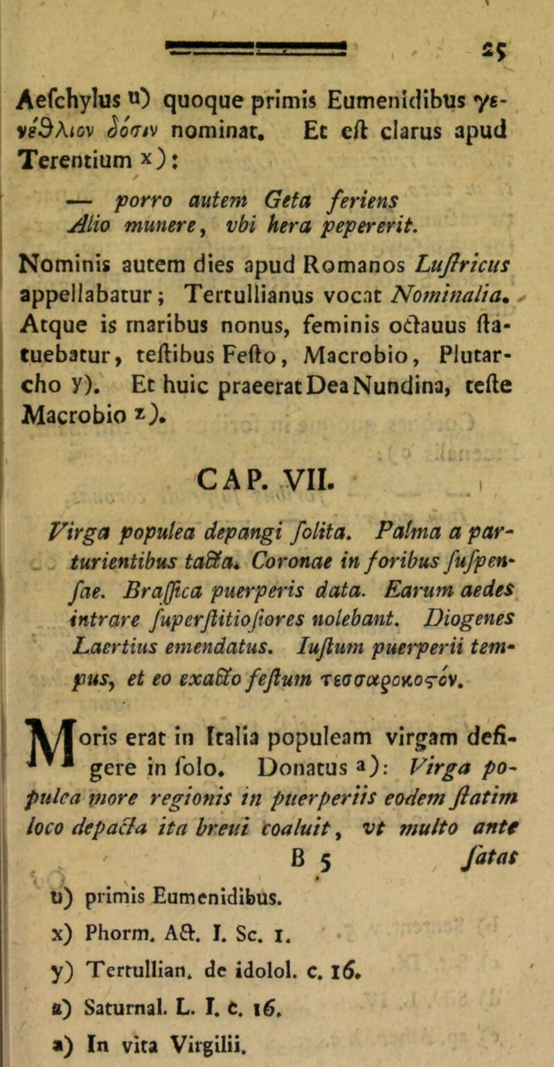 Aefchylus u) quoque primis Eumenidibus ye- vhSAiov (^oViv nominat. Et eft clarus apud Terentium x)» — joorro Gefa feriens Atio munere^ vbi hera pepererit. Nominis autem dies apud Romanos Lujlriciis appellabatur; Tertullianus soz-m Nominalia, ^ Atque is maribus nonus, feminis otlauus fta- tuebatur, teftibusFefto, Macrobio, Plutar- cho y). Et huic praeerat Dea Nundina, tcfte Macrobio CAP. VII. I Virga populea depangi folita. Palma a par^ furientibus taSa, Coronae in foribus fu/pen- fae. Braftca puerperis data. Earum aedes intrare fuperftitiofiores nolebant. Diogenes Laertius emendatus. lujlum puerperii tem- pus, et eo exaSo feftum Teacra^ojto-rcv. Ayloris erat in Italia populeam virgam defi- gere in folo. Donatus a); Virga po- pulea tnore regionis in puerperiis eodem fiatim loco depa&a ita hretti Coaluit, vt multo antt B 5 fatas * - 9 ^ * u) primis Eumenidibus. x) Phorm. A£V. I. Sc. i. y) Terrullian. de idolol. C, 1(5» a) Saturnal. L. 1.1. i6. a) In vita Virgilii.