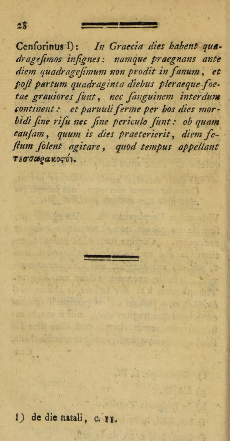 48 Cenforinus I): In Graecia dies habent qua» dragefimos injtgnes: namque praegnans ante diem quadragejimum non prodit in fanum, et pofi partum quadraginta diebus pleraeque foe- tae grauiores funt, nec fanguinem interdum continent,' et paruuli fer me per bos dies mor» bidi fine rifu nec fine periculo funt: ob quam eaufamy quum is dies praeterierit ^ diem fe~ flum folent agitaret quod tempus appellant TeffdOt^aVLOq-QV, l) de die natali, c. li.