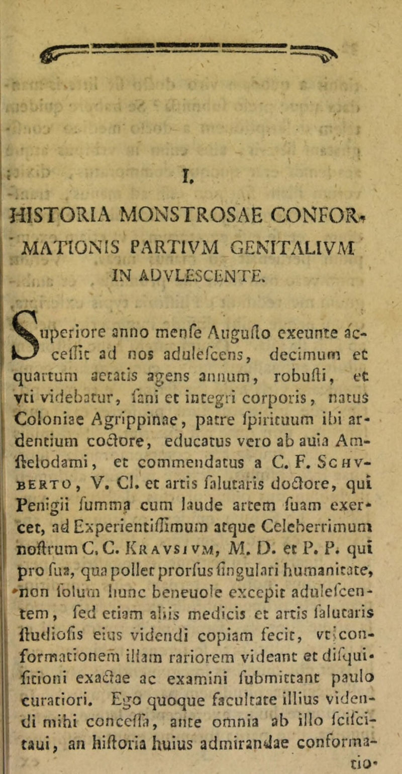 HISTORIA MONSTROSAE CONFOR^ ■ MATIONIS PARTIVM GEKITALIVAI IN ADVLESCtNTE. iiperiore anno menfe Aiiguflo cxeunte ac- cellic ad nos adulefcens, decimum et quartum aetatis agens annum, robufli, et yti videbatur, lani et integri corporis, natus Coloniae Agrippinae, patre rpiricuum ibi ar- dentium coctore, educatus vero ab auia Am- ftclodami, et commendatus a C.F.Schv- berto , V, Cl. et artis falutaris dodtore, qui Penigii fumma cum laude artem fuam exer* cet, ad Experientl/Jimum atque Celeberrimum noftrumC.C. Kravsj vm, JVI. D. et P. P. qui pro fua, qua poilcr prorfus lingulari humanitate, *non Tolum liunc beneuole excepit adulefcen- tem, fed etiam aliis medicis et artis falutaris Itudiofis eius videndi copiam fecit, vt>con- formacionem illam rariorem videant etdilqui- ficioni exadtae ac examini fubmictanc paulo curatiori. Ego quoque facultate illius viden- di mihi conccflir, ante omnia ab illo feifei- taui, an hiftoria huius admirandae conforma-