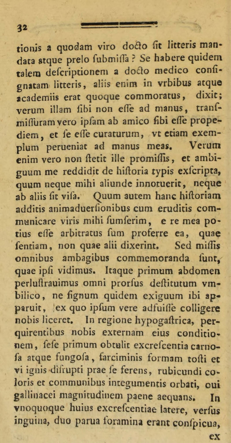 3* tioiijs a quodam viro dodo fit litteris man- data atque prelo fubmilTa ? Se habere quidem talem defcriptionem a dodo medico confi- gnatami litteris, aliis enim in vrbibus atque academiis erat quoque commoratus, dixit; verum illam libi non elTe ad manus, tranf- mifluram vero iplam ab amico libi efle prope- diem, et fe elfe curaturum, vt etiam exem- plum perueniat ad manus meas. Verum enim vero non ftetit ille promilfis, et ambi- guum me reddidit de hiftoria typis exfcripta, quum neque mihi aliunde innotuerit, neque ab aliis fit vifa. Quum autem hanc hiftoriam additis animaduerlionibus cum eruditis com- municare viris mihi fumferim, e re mea po- tius efle arbitratus fum proferre ea, quae fentiam, non quae alii dixerint. Sed miliis omnibus ambagibus commemoranda funt, quae ipfi vidimus. Itaque primum abdomen perluftrauimus omni prorfus deditutum vm- bilico, ne fignum quidem exiguum ibi ap* paruit, ex quo ipfum vere adfuille colligere nobis liceret. In regione hypogaftrica, per- quirentibus nobis externam eius conditio- nem , fefe primum obtulit excrefcencia carno- fa atque fungofa, farciminis formam torti et vi ignis difiupti prae fe ferens, rubicundi co- loris et communibus integumentis orbati, oui gallinacei magnitudinem paene aequans. In vnoquoque huius excrefcentiae latere, verfus inguina, duo parua foramina erant confpicua, cx