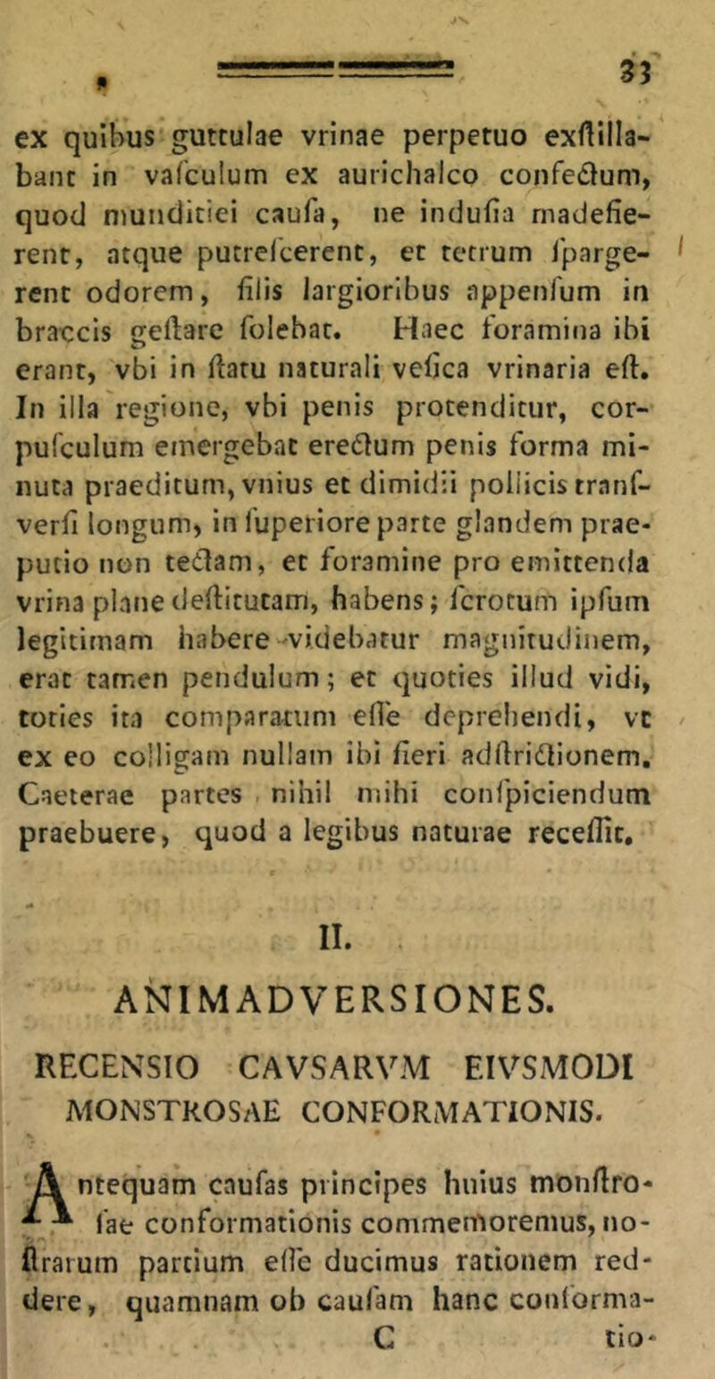 ex quibus guttulae vrinae perpetuo exftilla- banc in vafculum ex aurichalco confedum, quod niutidiciei caufa, ne indufia madefie- rent, atque pucrefcerenc, et tetrum Iparge- rent odorem, filis largioribus appenlum in braccis geftare folebac. Haec foramina ibi erant, vbi in flatu naturali vefjca vrinaria efl. In ilia regione, vbi penis protenditur, cor- pufculum emergebat eredlum penis forma mi- nuta praeditum, vnius et dimidii pollicis tranf- verfi longum, in fuperiore parte glandem prae- putio non tedam, et foramine pro emittenda vrina plane deflitutam, habens; fcrotum ipfum legitimam habere'videbatur magnitudinem, erat tamen pendulum; et quoties illud vidi, toties ita comparatum efle depreliendi, vc ex eo colligam nullam ibi fieri adflridionem. Caeterae partes nihil mihi confpiciendum praebuere, quod a legibus naturae receflic, II. ANIMADVERSIONES. RECENSIO CAVSARVM EIV^SMODI MONSTKOSAE CONFORMATIONIS. A ntequam caufas principes huius monflro- ^ ^ lae conformationis commemoremus, no- flrarum partium elfe ducimus rationem red- dere , quamnam ob caufam hanc conforma- C tio-
