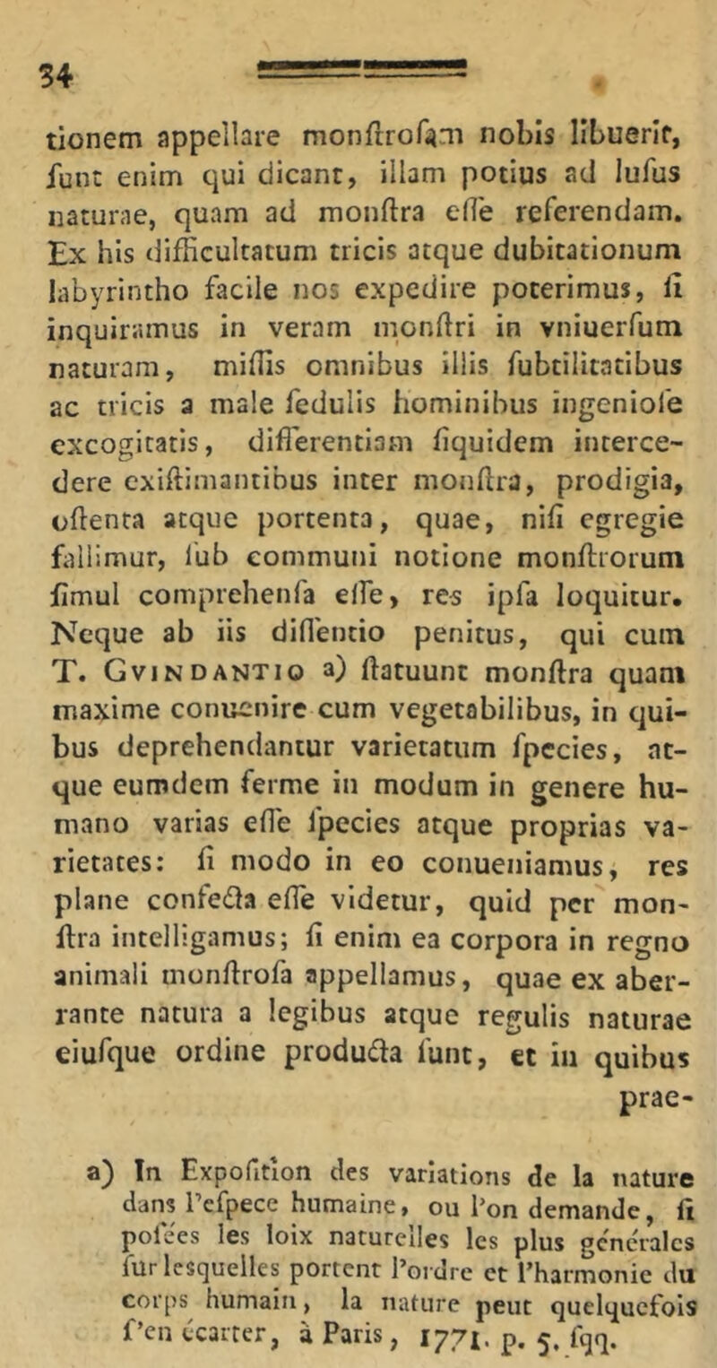 tionem appellare monfiror^m nobis Ilbuerlf, funt enim qui dicant, illam potius aci lufus naturae, quam ad monftra ede referendam. Ex his difficultatum tricis atque dubitationum labyrintho facile nos expedire poterimus, H inquiramus in veram mondri in vniuerfum naturam, miffis omnibus illis fubtilitatibus ac tricis a male fedulis hominibus ingeniofe excogitatis, diffierentiam fiquidem interce- dere exiftimantibus inter mondra, prodigia, odenta atque portenta, quae, nili egregie fallimur, l'ub communi notione mondiroruni fimul comprehenfa elfe, res ipfa loquitur. Neque ab iis diflentio penitus, qui cum T. GVINDANTIO a) datuunt mondra quam maxime conuenire cum vegetabilibus, in c]ui- bus deprehendantur varietatum fpccies, at- que eumdem ferme in modum in genere hu- mano varias ede fpccies atque proprias va- rietates: fi modo in eo conueniamus, res plane confecda ede videtur, quid per mon- dra intelligamus; fi enim ea corpora in regno animali mondrofa appellamus, quae ex aber- rante natura a legibus atque regulis naturae eiufque ordine produda fune, et in quibus prae- a) In Expofitlon cies varlations de la nature dans Pefpece humaine, ou Pon demande, ft pofees les loix naturelles les plus generales filrlcsqueiles portent 1’ordre ct Tharmonie du corps^ humain, la nature peut quelqucfols f’en ccarrer, a Paris, 1771. p. 5, fqq.