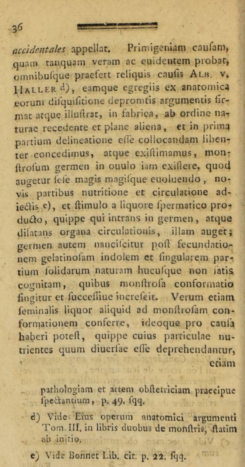 accidentales appellat. Primigeniam caufam, quam tanquam veram ac euicientem probat, omnibulque praefert reliquis cnufis Alb, v. Haller<1), eamque egregiis ex anatomica .eorum difquifitione ciepromtis argumentis br- mat atque iliurtrat, in fabrica, ab ordine na-r turae recedente et plane aliena, ct in prima partium delineatione efle collocandam liben- ter concedimus, atque exiftimamus, mon- llrofum germen in ouuio iam exiftere, quod augetur lefe magis magifque euoluendo , no- vis partibus nutritione et circulatione ad- iedls e), et ftimulo a liquore 1'permarico pro- duco, quippe qui intrans in germen, atque dilatans organa circulationis, illam auget; germen autem nancilcitur port: fccundatio- nem gelatinofam indolem ct fingulaiem par- tium iolidarqm naturam hucufque non fatia cognitam, quibus mondrofa conformatio lingitur et fuccelfiue increfeit. Verum etiam feminalis liquor aliquid ad monftrofam con- formationem conferre, ideoque pro caufa haberi potert, quippe cuius particulae nu- trientes quum diuerfae efle deprehendantur, edam pathologlam et artem oblletilclam praecipue Ipcdantium, p. 49. fqq. d) Vide Eius operum anatomici argumenti Tom. rlf in libris duobus de monftris, ftatlm ab Initio, e} Vide bonnet Lib, clt, p. 22. Hiq.