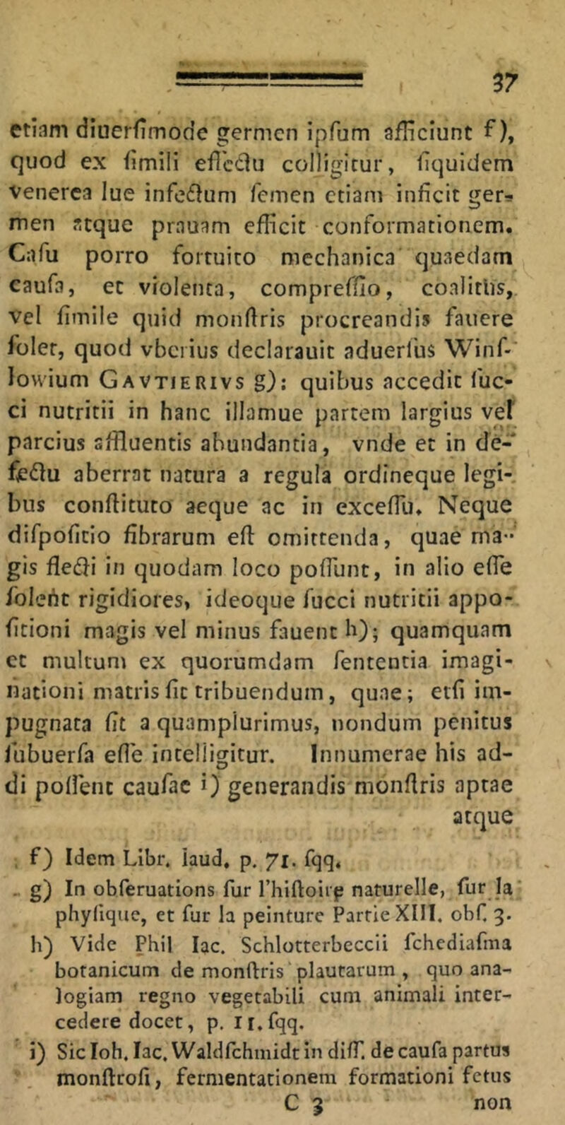 etiam diuerfimode germen ipfum afHciunt f), quod ex fimiii eficciu colligitur, llquidem Venerea lue infeflum femen etiam inficit ger-* men atque prauam eflicit conformationem. Cafu porro fortuito mechanica quaedam caufa, et violenta, compreffio, coalitlis, vel fimile quid monftris procreandis fauere foler, quod vbciius declarauit aduerlus Winf- lowium Gavtierivs g); quibus accedit fuc- ci nutritii in hanc illamue partem largius vef parcius affluentis abundantia, vnde et in de- fe(flu aberrat natura a regula ordineque legi-, bus conftituto aeque ac in excefTu. Neque difpofitio fibrarum eft omittenda, quae ma- gis fledfi in quodam loco pofilint, in alio elTe folefit rigidiores, ideoque fucci nutritii appo- fitioni magis vel minus fauent h); quamquam ct multum ex quorumdam fententia imagi- nationi matris fit tribuendum, quae; etfi im- pugnata fit a quampiurimus, nondum penitus fubuerfa efle intelligitur. Innumerae his ad- di pollent caufac i) generandis monfiris aptae atque , f) Idem Libr. iaud. p. 71. fqq, - g) I'’ obferuations fur rhiftoirp naturelle, fur la' phyfiquc, et fur la peinture PartieXIlI. obf 3. h) Vide Phil lac. Schlotterbeccii fchediafma botanicum de monftris 'plautarum , quo ana- logiam regno vegetabili cum animali inter- cedere docet, p. n.fqq. i) Sicloh. lac.WaldfchmidtindilT. decaufapartus monftrofi, fermentationem formationi fetus C 3 non