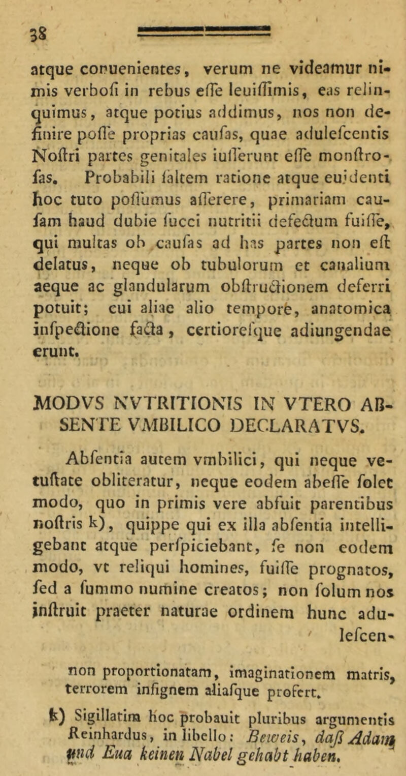 atque conuenlentes, verum ne videamur ni- mis verbofi in rebus efle leuidimis, eas relin- quimus, atque potius addimus, nos non de- finire pofle proprias caiifas, quae adulefccntis iSfoftri partes genitales iulTerunt efTe monfiro- fas. Probabili laltem ratione atque eujdenti hoc tuto pollumus aflerere, primariam cau- fam haud dubie fucci nutritii defecium fuifie, qui multas ob caufas ad has partes non ell delatus, neque ob tubulorum et canalium aeque ac glandularum obfirudlionem deferri potuit; cui aliae alio temporh, anatomica infpeiflione , certiorefque adiungendae erunt. MODVS NVTRITIONIS IN VTERO AB- SENTE VMBILICO DECLARATVS. Abfentla autem vmbilici, qui neque ve- tufiate obliteratur, neque eodem abefle folet modo, quo in primis vere abfuit parentibus noftris k), quippe qui ex illa abfentia intelli- gebanc atque perfpiciebant, fe non eodem modo, vt reliqui homines, fuilEe prognatos, fed a fummo numine creatos; non folumnos jnftruit praeter naturae ordinem hunc adu- ' lefccn- non proportionatam, imaginationem matris, terrorem infignem aliafque profert. k) Sigillatira Koc probault pluribus argumentis Rcinhardus, in libello; Beweis^ dajl ^nd Em keinen Nabel gehabt haben.