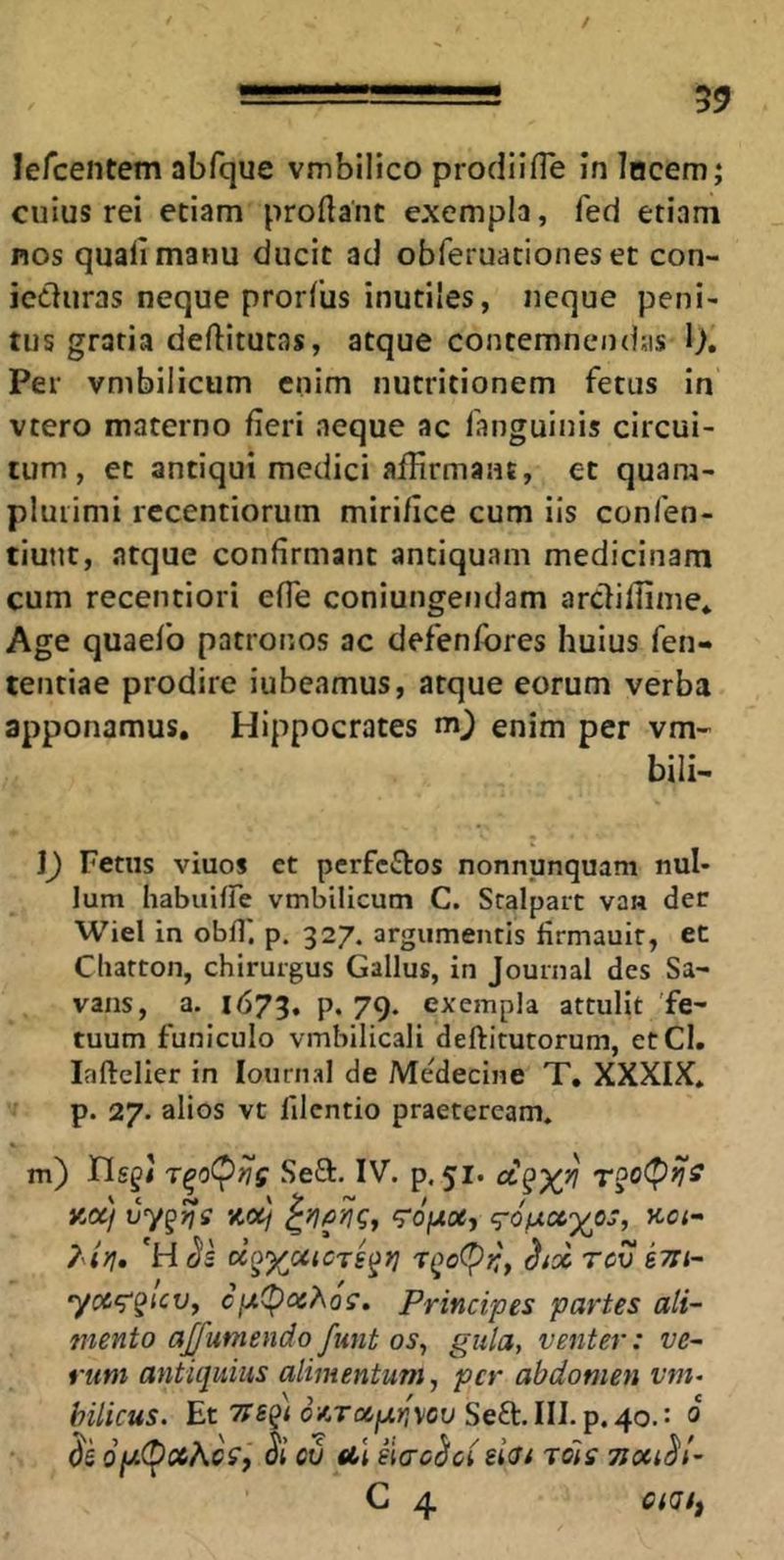 / =!===!==!== 59 lercentem abfque vmbilico prodiifle In lucem; cuius rei etiam proflant exempla, fed etiam nos quali manu ducit ad obferuationes et con- icduras neque prorlus inutiles, neque peni- tus gratia deftitutas, atque contemnendas 1), Per vmbilicum enim nutritionem fetus in vtero materno fieri neque ac fanguinis circui- tum, et antiqui medici affirmant, et quara- pluiimi recentiorum mirifice cum iis confen- tiunt, atque confirmant antiquam medicinam cum recentiori efle coniungendam arclilfime* Age quaefo patronos ac defenlbres huius fen- tentiae prodire iubeamus, atque eorum verba apponamus, Hippocrates m_) enim per vm- bili^ ]) Fetus viuos et perfciStos nonnunquam nul- lum habuiire vmbilicum C. Scalpart van der Wiel in obfl' p. 327. argumentis firmauit, et Cliatton, chirurgus Gallus, in Journal des Sa- vans, a. 1673. p. 79- exempla attulit fe- tuum funiculo vmbilicali deftirutorum, etCl. lafteller in lournal de Medecine T, XXXIX* p. 27. alios vt filcntio praeteream, m) riggij Seft. IV. p. 51* y,af vy^^s ‘^ofxocj i^ofxcc^^os, kci-> ?4yi* hol rev e7ii~ yoc<^§icVy cix<pQi^og. Principes partes ali- mento ajfumendo funt os^ gula, venter: ve- rum antiquius alimentum, per abdomen t'm- hilicus. Et Tts^i oAToifxnvcu Sedc.lll.p,40.: 0 $5 0jU(^ci6AcV, Si ctj ul eiacSci eiV/ jois TJoaSt- C 4 CiQfi
