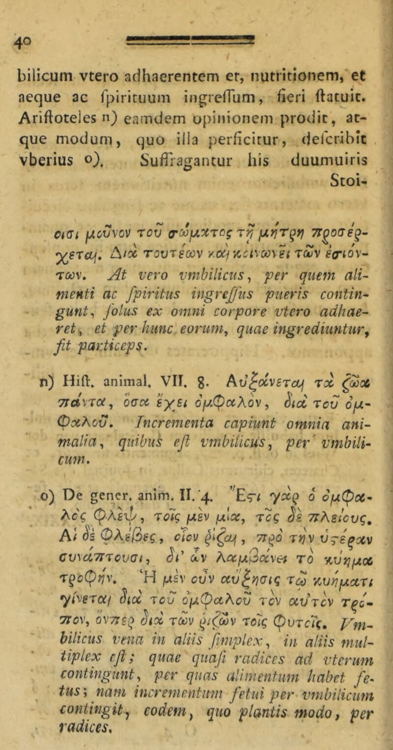 bilicum vtero adhaerentem er, nutritionem, et aeque ac fpirituum ingrelTum, fieri ftatuic. Ariftoteles n) eamdem opinionem prodit, at- que modum, quo ilia perficitur, deicribit vberius o), Sufiiagantur his duumuiris StoU otGi fxcvvov rov (rojfxxrog y^riT^ri ^gTOf. A/06 TOOTfCOV Y.OCj Y,Cl\00\el TOjV gff-iov- TCtJv. At vero vmhilicus^ per quem ali- menti ac fpiritus ingrejjus pueris contin- gunt^ folus ex omni corpore vtero adhae- ret , et per hunc, eorum, quae ingrediuntur, fit particeps. n) Hifl. animal. VII. g. kxj^dveraui rx 7id\xoc, OCX syjt 6fA(^x\ov, ^ix rov ofx- OxKov. Incrementa capiunt omnia ani- malia, quibuk ejl vmbilicus, per' vmbili- cum. o) De gener, anim. II.'4. ''E^rt yxQ 0 opiC^x- (^Aexp, rolg ph pix, r'cg Jg Tihslcvq, A( OkiQeq, cicv , TT^o rnv vrsqxv Cv\x7irovci, av hxp'\2ocvet to %vr;px r§o(^nv, ‘H f.t£v ovv xvlnoiq rd v.vnpxn yl^eraj Sux rov o'p(pxAou rev uvrcv r^c- TToy, 'ovTTSQ ^ix Txv i^i^oov ro7q (purerc. I^m- bilicus vena in aliis fimplex, in aliis mul- tiplex cfl; quae qiiafi radices ad vterum contingunt, per quas alimentum habet fie> tusnam incrementum fetui per vmbilicmn contingit.^ eodem, quo plantis modo, per radices.
