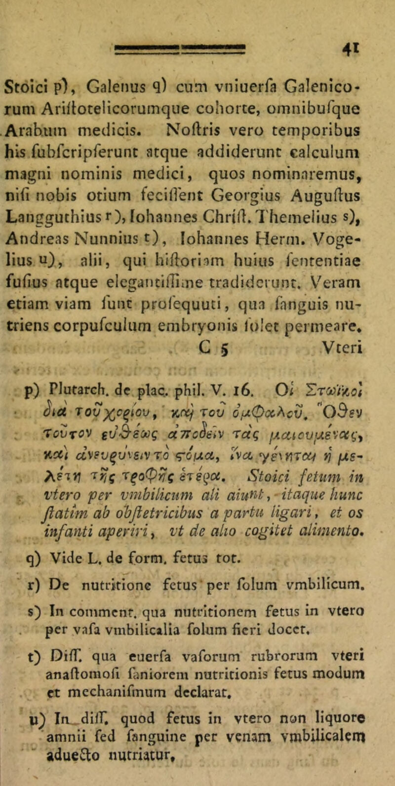 Stoici p), Galenus q) cum vniuerfa Galenico- rum Ariflocelicorumque cohorte, omnibufque Arabum medicis. Noftris vero temporibus his fubfcripferunt atque addiderunt calculum magni nominis medici, quos nominaremus, nifi nobis otium fecident Georgius Auguftus Langguthius r), Iohannes Chrill. 1'hemelius s), Andreas Nunnius t), Iohannes Herm. Voge- lius u), alii, qui hifloriom huius Icntentiae fufius atque elegantillime tradiderunt. V'eram etiam viam Tunc profequuti, qua fanguis nu- triens corpufculum embryonis lolet permeare. C 5 Vteri p) Plutarch. dc plaq. phil. V. i6. Oi EtccT-ao] rov Of^(poc?\cv, , 'TOVTOV CCTTcSiiV TCCq jJLCliCV<JLS'iOtq^ v.cti d\sv^msi\ro <roiAa,, Iva, yewiTCH >; /xs- APTJj STsqot. Stoici fetum in vtero per vmbilicum ali aiu^t, - itaque hunc Jiattm ab objietricibus a partu ligari, et os infanti aperiri, vt de alio cogitet alimento. q) Vide L. de form. fetus tot. r) De nutritionc fetus ‘ per folum vmbilicum. s) In comment. qua nutritionem fetus in vtero per vafa vnibilicalia folum fieri docet. t) DilT. qua euerfa vaforum rubrorum vteri anaftomofi faniorem nutritionis fetus modum et mechanifmum declarat, u} Ia_diir, quod fetus in vtero non liquore amnii fed fanguine per venam Ymbilicalcm adueilo nutriatur.