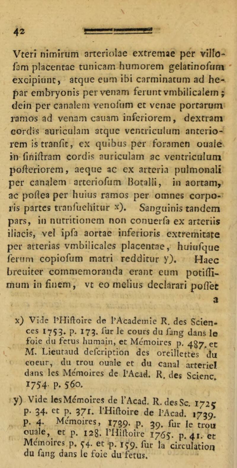 Vteri nimirum arteriolae extremae per villo- fam placentae tunicam humorem gelatinofum ' excipiunt, atque eum ibi carminatum ad he- par embryonis per venam ferunt vmbilicalem; dein per canalem venofum et venae portarum ramos ad venam cauam inferiorem, dextram cordis auriculam atque ventriculum anterio- rem is tranfit, ex quibus per foramen ouale in (iniftram cordis auriculam ac ventriculum pofteriorem, aeque ac ex arteria pulmonali per canalem arteriofum Botalli, in aortam, ac portea per huius ramos per omnes corpo- ris partes tranfuehitur x). Sanguinis tandem pars, in nutritionem non conuerfa ex arteriis iliacis, vel ipfa aortae inferioris extremitate per arterias vmbilicales placentae, huiufque ferum copiofum matri redditur y). Haec hreuiter commemoranda erant eum potilli- mum in finem, vt eo melius declarari poflet a x) Vide l’HifioIre de l’Acadcmle R, des Scien- ces 1753. p. 173. fur le cours du fang dans le foie du fetus Immain, et Memoires p, 487. et M. Lieutaud defcrlption des orcillettes du coeiir, du trou ouale ct du caual arteriei dans les Me'moires dc l’Aead. R. des Scienc 1754 P‘ 560. y) Vide lesMemoIres de TAcad. R, desSc. 172C p. 34* P* 37^* 1 Hiftoire de 1’Acad. 1739 p. 4. Memoires, 1759. P. 39- fur le trou ouale, et p. 128. PHirtoire 1765. p.41. et Memoires p, ^4. et-p. 1^9. fur Ja circulatiori du fang dans le foIe du fetus.