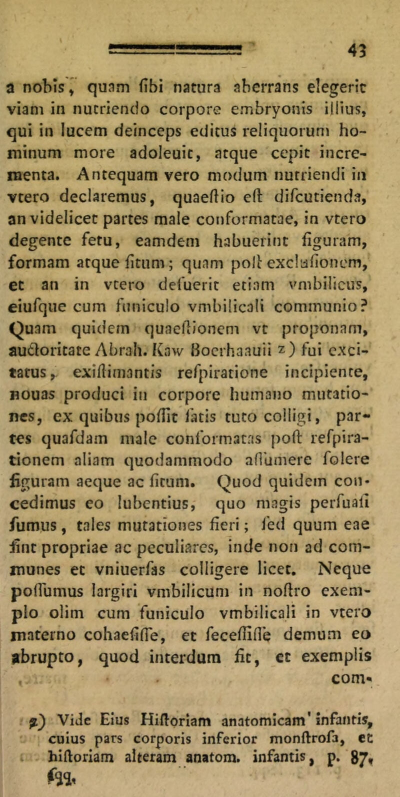 45 a nobis» quam fibi natura aberrans elegerit viam in nutriendo corpore embryonis illius, qui in lucem deinceps editus reliquorum ho- minum more adoleuic, atque cepit incre- menta. Antequam vero modum nutriendi in vtero declaremus, quaeftio cft difcutienda, an videlicet partes male conformatae, in vtero degente fetu, eamdem habuerint figuram, formam atque fitiim; quam polt exclafioncm, et an in vtero defuerit etiam vmbilicus, eiufque cum funiculo vmbilicali communio? Quam quidem quaellioncm vt proponam, audloritate Abrah. Kaw Bocrhaauii z) fui exci- tatus, exiflimantis refpirarione incipiente, Bouas produci in corpore humano mutatio- nes, ex quibus poflit latis tuto colligi, par- tes quafdam male conformatas poft refpira- tionem aliam quodammodo aflUmere folere figuram aeque ac fitum. Quod quidem con- cedimus eo lubentius, quo magis perfuali fumus , tales mutationes fieri; fed quum eae fint propriae ac peculiares, inde non ad com- munes et vniuerfas colligere licet. Neque polfumus largiri vmbilicuni in noftro exem- plo olim cum funiculo vmbilicali in vtero materno cohaefilTe, et fecefUfle demum eo abrupto, quod interdum fit, et exemplis com- a} Vide Eius Hiftorlam anatomicam' infantis, cuius pars corporis inferior monftrofa, et I hidoriam alteram anatom. infantis, p. te