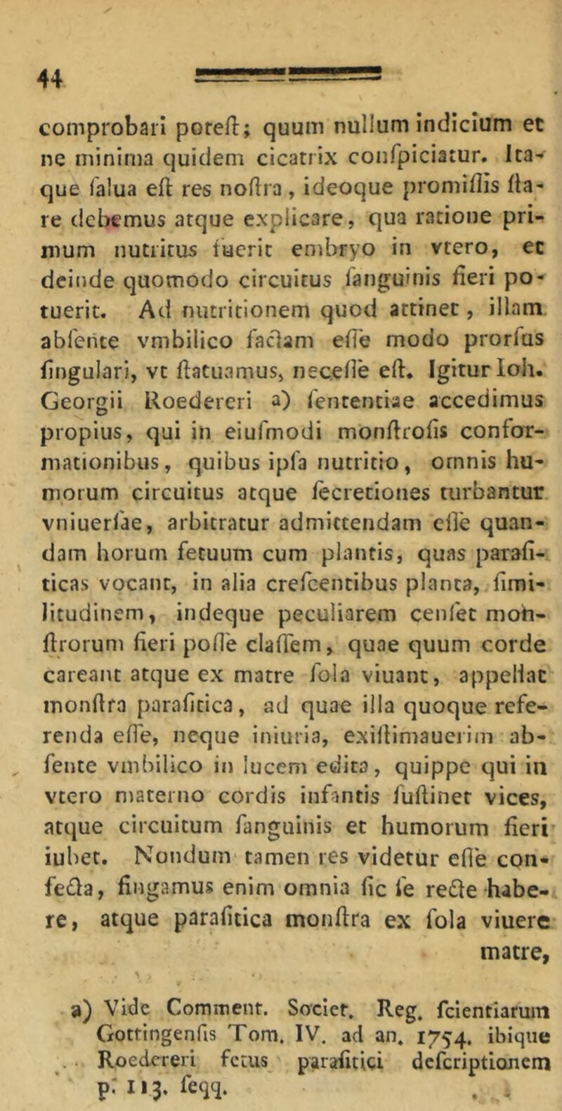 comprobari porefl:; quum nullum indicium et ne minima quidem cicatrix confpiciatur. Ita- que lalua efl; res noftra, ideoque promiflis fla- re debemus atque explicare, qua ratione pri- mum nutritus facrit enibryo in vtero, ec deinde quomodo circuitus Tanguinis fieri po- tuerit. Ad nutritionem quod attinet, illam ablente vmbilico faciam effe modo prorfas fingulari, vt flatuamus, necefle eft» Igitur loh. Georgii Roedereri a) fententiae accedimus propius, qui in eiufmodi monflrofis confor- mationibus, quibus ipfa nutritio, omnis hu- morum circuitus atque lecretiones turbantur vniuerfae, arbitratur admittendam clfe quan- dam horum fetuum cum plantis, quas parafi- ticas vocant, in alia crefeentibus planta, fimi- litudinem, indeque peculiarem cenfec moh- flrorum fieri pofie clafiem, quae quum corde careant atque ex matre fola viuant, appellat monftra paraficica, ad quae illa quoque refe- renda ef1'e, neque iniuria, exifiimauerim ab- fente vmbilico in lucem edita, quippe qui iii vtero materno cordis infantis fuftiner vices, atque circuitum fanguinis et humorum fieri' iubet. Nondum tamen res videtur efle con- fe£la, fingamus enim omnia fic fe redle habe- re, atque parafitica monfira ex fola viuere matre, ' \ ■ a) Vide Comment. Socier. Reg. fclentiaruin Gotfingenfis Tom, IV. ad an. 1754. ibiqiie Roedereri fetus parafitici deferiptionem priij. feqq. . .