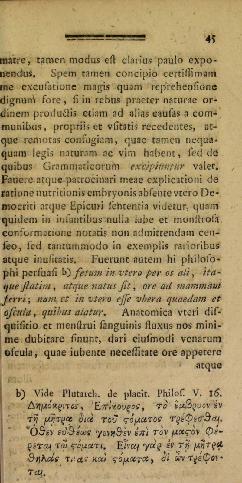 matre, tamen modus efl: c!arius paulo expo- nendus. Spem tamen concipio certinimant me exculatione magis quam reprehenfione dignun^ fore, fi in rebus praeter naturae or- dinem produdis etiam ad alias caufas a com- munibus, propriis et vfitatis recedentes, at- que remotas confugiam, quae tamen nequa- quam legis naturam nc vim habent, fed de quibus Grammaticorum excipiuntur valet, ^ Fauere-atque patrocinari meae explicationi de ratione nutritionis embryonis abfente vtcro De- mocriti atque Epicuri fentencia videtur, quam quidem in infantibus nulla labe et monltrofa conformatione notatis non admittendam cen- feo, fed tantummodo in exemplis rarioribus atque inufiratis. Fuerunt nutem hi philofo- phi perfuafi b) fetum in vtero per os alf ita^ que jiatim, atque natus fit, ore ad mammam Jerri\ nam et in vtero cjje vhera quaedam et oficula, quibus alatur. Anatomica vteri dif- quifitio ct menfirui fangiiinis fluxus nos mini- me dubitare finunr, dari eiufmodi venarum ofcula, quae iubente neceflitate ore appetere ' atque b) Vide Plutarch. de placit. Phllofi V, l5. 'EttIv.ov^oc, ro buQqucv gv fxr,r^oc ^loc rov q-ofAocros I ’ fvS-SOOS y(i\ijS-SV S7l\ TOV fjiucrov cp?- QSTcuf TM q-ojxxri. Enez/ yx^ h rP, pirfrqU. Srjhxs TCcti Kxi <rofAXTOiy ct'v T^e(poy- Tcq.