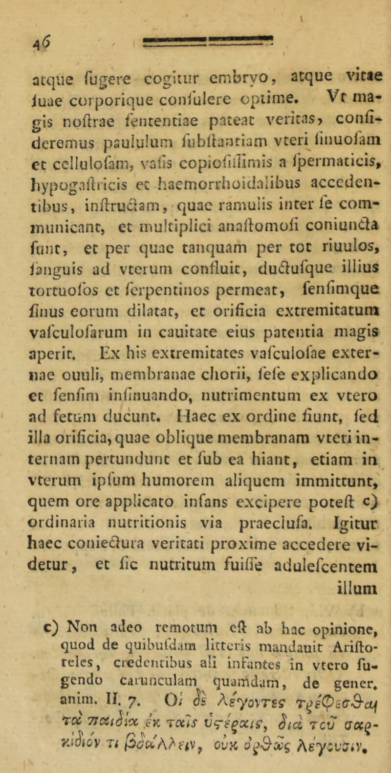atque fugere cogitur embryo, atque vitae iuae corporique conlulere optime. Vf ma- gis npflrae fentenciae pateat veritas > confi- deremus psululum fiibltanciam vteri finuofain et ccllulofam, vafis copiofifiimis a Iperinaticis, Iiypognfiricis ec haemorrhoidalibus acceden- tibus, infirudam, quae ramuiis inter fe com- municant, et multiplici anafiomofi coniunda funt, et per quae tanquam per tot riuulos, lant^uis ad vteiuni confluit, dudufque illius tortuofos et ferpentinos permeat, fenfimque finus eorum dilatat, et orificia extremitatum vafculofarum in cauitate eius patentia magis aperit. Ex his extremitates vafculofae exter- nae ouuli, membranae chorii, fefe explicando et fenfini infirmando, nutrimentum ex vtero ad fetum ducunt, Maec ex ordine fiunt, fed illa orificia, quae oblique membranam vteri in- ternam pertundunt et fub ea hiant, etiam in vterum ipfum humorem aliquem immittunt, quem ore applicato infans excipere poteft O ordinaria nucritionis via praeclufa. Igitur haec coniedura veritati proxime accedere vi- detur, et fic nutritum fuilfe adulefcentem illum c) Non adeo remotum efi ab hac opinione, quod de quibufdam litteris niandauit Arifto* feles, credentibus ali infantes in vtero fu- gendo carunculam quamdam, de gener, anim. II. 7. Q; (Jc AgyjvTss* tl» 7JCC(^icC SK TCUS Sld 7CV dOCQ- y.ttJiov Tr ovy, AsycfJiV,