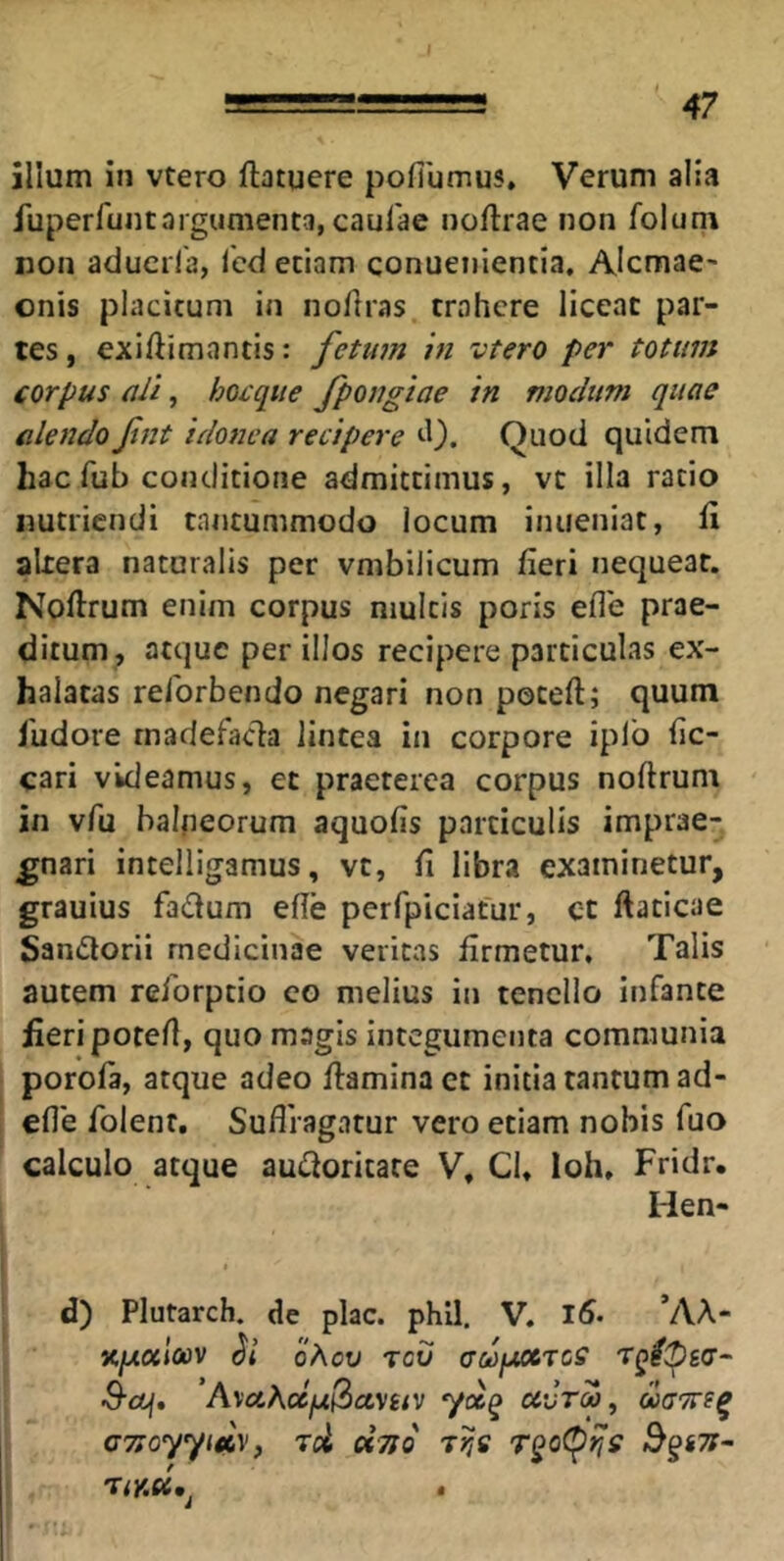 I 47 illum in vtero ftatuere pofilimus. Verum alia fuperfuntargumenta, caulae nollrae non folum non aducrla, Icd edam conuenienda, Alcmae- onis placitum in noftias trahere liceat par- tes , exiftimantis: fetinn in vtero per totum corpus ali, hocqite fpongiae in modum quae alendo Jint idonea recipere ^1). Quod quidem hac fub conditione admittimus, vt illa rado nutriendi tantummodo locum inueniat, li altera naturalis per vmbilicum fieri nequeat. Noftrum enim corpus multis poris efle prae- ditum, atque per illos recipere particulas ex- halatas relbrbendo negari non poteft; quum 1'udore rnadefacla lintea in corpore iplo fic- cari videamus, et praeterea corpus noftrum in vAi balneorum aquofis particulis imprae- gnari intelligamus, vt, fi libra examinetur, grauius fadum efle perfpiciatur, ct ftaticae Sandorii medicinae veritas firmetur. Talis autem reforptio eo melius in tenello infante fieri porefl, quo magis integumenta communia porofa, atque adeo ffaminact initia tantum ad- efle folenr, Sufli agatur vero etiam nobis fuo calculo atque au£ioritare V, Cl, loh, Fridr. Hen- d) Plutarch. de plac. phil. V. ’AA- x/uixloov oAov rev aufMCTCS T^lipga- S-cLf» AvotAa/^3av£/v yccQ ccvtm, doa'7te^ cTtoyyiAVf tU cfTro rijs ^§67r~