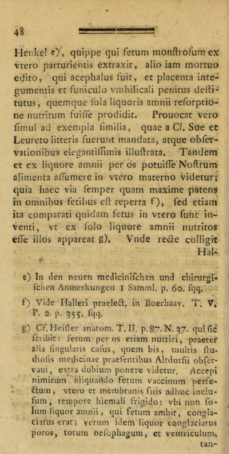 Henkel O, quippe qui fetum monftrofum ex vtero parturientis extraxit, alio iam mortuo edito, qui acephalus fuit, et placenta inte- gumentis et funiculo vmbilicali penitus delH'* tutus, quemque Ibla liquoris amnii reforptio- ne nutritum fuille prodidit. Prouocat vero fimul ad exempla fimilia, quae a Cl. Sue ec Lcureto litteris fuerunt mandata, atque obler- vationibus elegantilTimis illuftrata. Tandem et cx liquore amnii per os potuifle Noftrum alimenta alfumere in vtero materno Videturt quia haec via femper quam maxime patens in omnibus fetibus efl reperta f), fed etiam ita comparati quidam fetus in vtero funt in- venti, vt ex folo liquore amnii nutritos efle illos appareat g). Vnde ie(2e colligit Hal- e) In den nenen medicinifehen und chirurgi- fclicn Anmerkungcn I Samml. p. 6o. fqq. f) Vide Hallerl pracleft, in Boerhaav, T. V,- P. 2. p. 355. fqq. g) Cf. Heifier anarom. T. II, p. 87. N, 37. qui fic fciibit: fetum per os etiam nutriri, praeter alia fingulans cafus, quem bis, inultis ftu* diofis me(Jicin.ae praelcntibus Altdorfii obfer- vaui, extra dubium ponere videtur. Accepi nimirum aliquando ferum vaccinum 'perfe- ftum, vtero er membranis fiiis adhuc inclu- fum, tempore hiemali frigido; vbi non fo- lum liquor amnii, qui fetum ambit, congla- ciatus erat; verum idem liquor conglaciatus poros, totum oefophagum, cc ventriculum, tau-