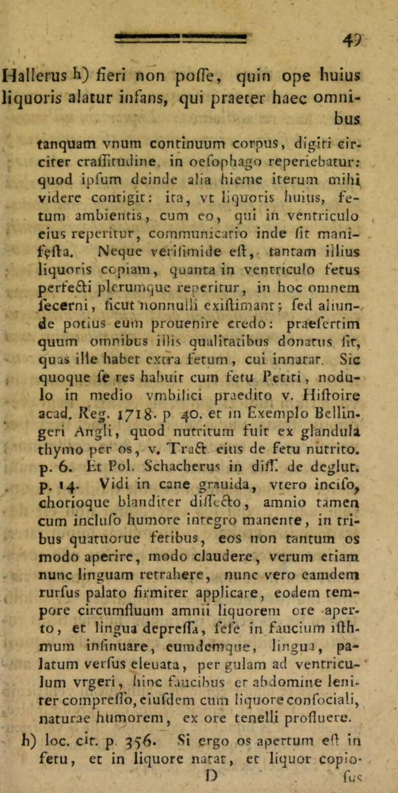 Hallerus h) fieri non pofie, quin ope huius liquoris alatur infans, qui praeter haec omni- bus tanquam vnum continuum corpus, digiti cir- citer craflitudine. in oefophago reperiebatur: quod ipfum deinde alia hieme iterum mihi videre contigit: ita, vt liquoris huius, fe- tum ambientis, cum eo, qtil in ventriculo cius reperitur, communicatio inde Iit mani- fffta. Neque verirmiicle eft, tantam illius liquoris ccpiam, quanta in ventriculo fetus pcrfefti plerumque reperitur, in hoc omnem iecerni, ficut'nonnulli exillimanr; fed aliun- de potius eum prouenire credo: praefertim quum omnibus iilis qualiraiibus donatus iit, quas ille habet extra fetum , cui innatat. Sic quoque fe res habuit cum fetu Petiti, nodu- lo in medio vmbilici praedito v. Hiftoire acad. Re. 1718- P 40. er in Exemplo Bellin- geri Angli, quod nutritum fuit ex glandula thymo per os, v. Traft cius de fetu nutrito, p. 6. Et Pol. Schacherus in diff. de deglut. p. 14. Vidi in cane gmuida, vrero incifo, chorioque blandirer dilTccto, amnio tamen cum inclufo humore integro manente, in tri- bus quatuorue fetibus, eos non tantum os modo aperire, modo claudere, verum etiam nunc linguam retrahere, nunc vero eamdem rurfus palato firmiter applicare, eodem tem- pore circumfluum amnii liquorem ore aper- to, et lingua deprefia, fefe in faucium ifth- mum infinuare, eumdemqtie, lingua, pa- latum verfus eleuata, pergulam ad ventricu- lum vrgeri, hinc fracibus cr abdomine leni- rer compreflo, clufdem cum liquoreconfociali, naturae humorem, ex ore tenelli profluere. b) loc. cit. p. 956- Si ergo os apertum eff in fetu, et in liquore natat, et liquor copio- D fus