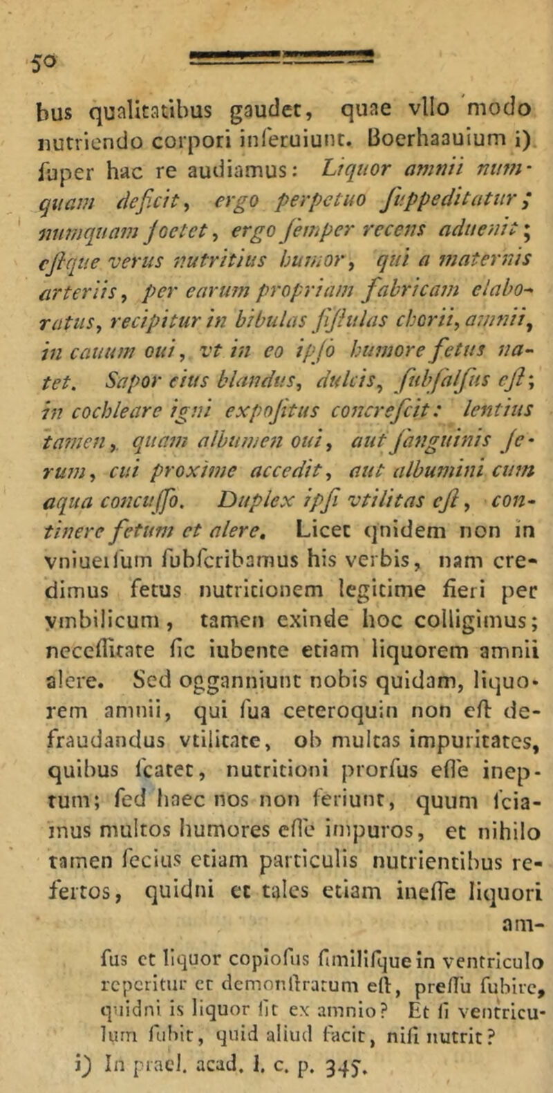 bus qualitatibus gaudet, quae vllo modo nutriendo corpori inferuiunt. Bocrhaauium i) fuper hac re audiamus: Liquor amnii num- quam deficit^ ergo perpetuo fv.ppeditatur; mimquam joetct ^ ergo femper recens aduenit^ ejique verus nutritius humor j qui a maternis arteriis, per earum propriam fabricam elabo- ratus^ recipitur in bibulas fijhilas chorii, a7iinii, in cauum oui, vt in eo ip(b humore fetus na- tet. Sapor eius blandus, dulcis, fubfalfus cfl-, in cochleare igni expoftus concrefcit: lentius tamen,. quam albumen oui, aut Janguinis je - rum, cui proxime accedit, aut albumini cum aqua concujfo. Duplex ipfi vtilitas cjl, con- tinere fetum et alere. Licet qnidem non in vnlueifum rubfcribamus his verbis, nam cre- dimus fetus nutricionem legitime fieri per ymbilicum, tamen exinde hoc colligimus; neceflitare fic iubente etiam liquorem amnii alere. Sed ogganniunt nobis quidam, liquo* rem amnii, qui fua ceteroquin non efl de- fraudandus vtilitate, oh multas impuritates, quibus fcatet, nutritionl prorfus eflb inep- tum; fed haec nos non feriunt, quum 1’cia- mus multos humores efle impuros, et nihilo tamen fecius etiam particulis nutrientibus re- fertos, quidni et tales etiam inefle liquori am- fus ct liquor coplofus fimllifquein ventriculo rcpcrltur cr demon liratum eft, pre/Iu fuhirc, quidni is liquor iit ex amnio? Et 11 ventricu- lum fuliit, quid aliud facit, nili nutrit? i} In praei, acad, 1. c. p. 345'.