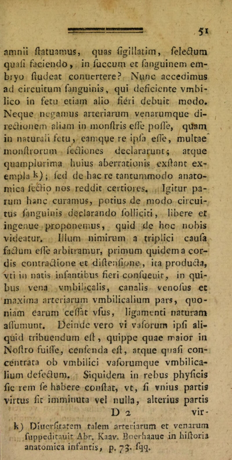 <5* amnii ftatuamus, quas {igllintim, feledurn quali faciendo » in faecum ec fanguinem em- biyo liudcac conuertere? Nunc accedimus ad circuitum fanguinis, qui deficiente vmbi- lico in fetu etiam alio fieri debuit modo. Neque negamus arteriarum venarumque di- redionem aliam in inonftris elfe polTe, quarri in naturali fetu, eamqye re ipja efie, multae inonlhorum fediones declararunt; atque quamplurima huius aberrationis exftant ex- empla k) ; led de hac re tantummodo anato- mica icdio nos reddit certioies. Igitur pa- rum hanc curamus, potius de modo circui- tus fanguinis declarando Iblliciti, libere et ingenue proponemus, quid de hoc nobis videatur. Illum nimirum a triplici caufa fadurn efie arbitramur, primum quidem a cor- dis contradione cc diftenlipne , ita produda, vti in natis infantibus fieri confueuit, in qui- bus vena vmbilicalis, canalis venofus et maxima arteriarum vmbilicalium pars, quo- niam earum ceflat vfus, ligamenti naturam alVumunr. Deinde vero vi vaforum ipfi ali- quid tribuendum ell, quippe quae rraior in Nollro fuilTe, cenfenda efi, arque qnafi con- centrata ob vmbiiici vaforumque vmbilica- lium deledum. Siquidem in rebus phyficis fic rem fe habere confiat, vt, fi vnius parcis virtus fit imminuta vel nulla, alterius partis D a vir- Dlucrfirarem talem arfcrlarum er venarum fuppedicauit Abr, Kaav. Boerhaauc in hiftoria anatomica infantis, p. 73* fijl*
