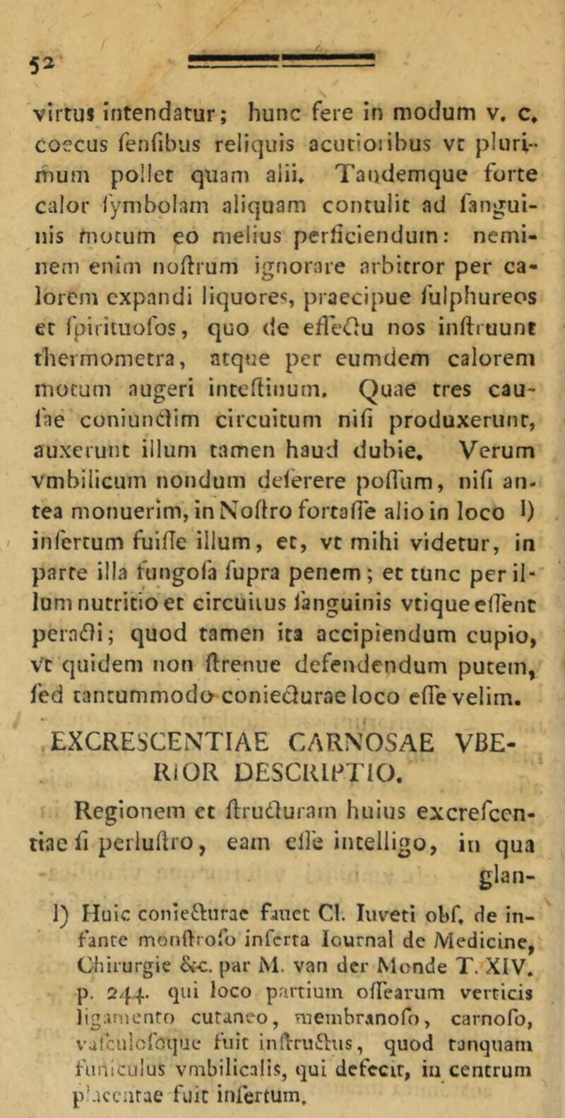virtuJ intendatur; hunc fere In modum v. c, coccus fenfibus reliquis acucioiibus vc pluri- mum pollet quam alii» Tandemque forte calor lymboiam aliquam contulit ad fangui- nis motum eo melius perliciendum: nemi- nem enim noftrum ignorare arbitror per ca- lorem expandi liquorec, praecipue fulphureos et fpirituofos, quo de ede^u nos inftruunt thermometra, atque per eumdem calorem motum augeri inteftiiium. Quae tres cau- fae coniundim circuitum nifi produxerunt, auxerunt illum tamen haud dubie. Verum vmbilicum nondum deferere poflum, nifi an- tea monuerim, in Nodro fortafie alio in loco 1) infertum fuide illum, et, vt mihi videtur, in parte illa fungofa fupra penem; et tunc per il- lum nutritio et circuitus languinis vtique edent peradi; quod tamen ita accipiendum cupio, Vt quidem non dreniie defendendum putem, fed tantummodo coniedurae loco ede velim. EXCRESCENTIAE CARNOSAE VBE- RiOR DESCRIPI IO. Regionem et drudurain huius excrefeen- ttae d perludro, eam ede intelligo, in qua glan- 1) Huic conie61:urac fanet Cl. luveti obf. de in- fante monftrofo inferta lournal de Medicine, Chirurgie &c. par M. van der Monde T. XIV. p. 244. qui loco partium odearum verticis iig;inicnto cutaneo, membranofo, carnofo, vaiculofoque fuit indrudus, quod tanquani funiculus vmbilicalis, qui dcfccir, iii centrum p'.Kcnrae fuit infertum.