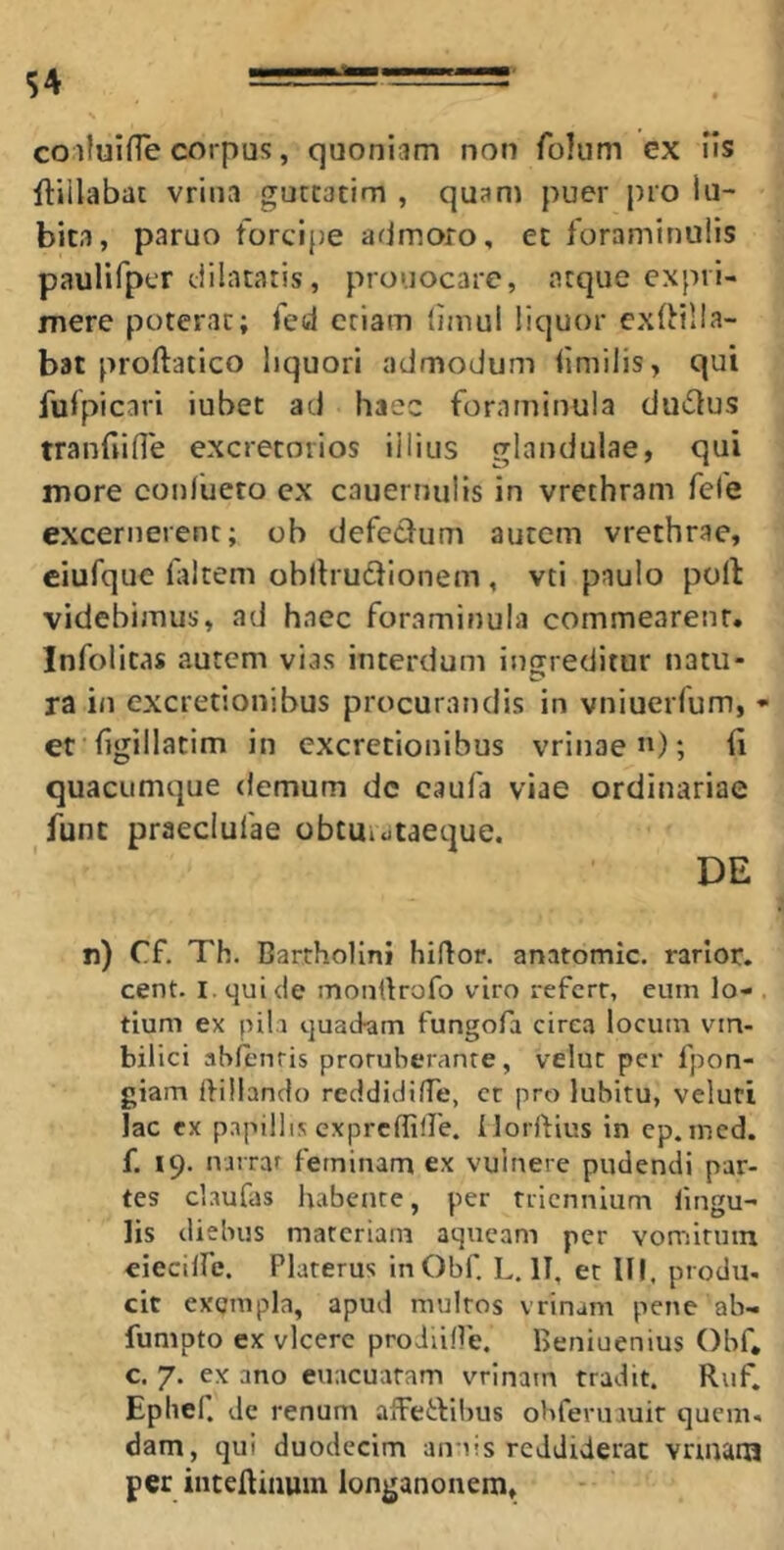 coifuifTe corpus, quoniam non folum cx iis ftiilabat vrina guttacim , quam puer pro Iu- bita, paruo forcipe admoro, ec foraminalis paulifpcr dilataris, prouocare, atque expri- mere poterat; fed criam timui liquor exfHlIa- bat proftatico liquori admodum iimilis, qui fulpicari iubet ad haec foraminula du£lus tranfiide excretorios illius glandulae, qui more conlueto cx cauerniilis in vrethram fefe excernerent; ob defedum autem vrethrae, ciufque laltem obllrudfionem , vti paulo poli videbimus, ad haec foraminula commearent. Infolitas autem vias interdum ingreditur natu- ra in excretionibus procurandis in vniuerfum, - et fgillatim in excretionibus vrinae”); (i quacumque demum dc caufa viae ordinariae funt praeclufae obtuiotaeque. DE n) Cf, Th. Bartholini hiflor. anatomic. rarior, cent. I. qui de monlirofo viro referr, eum lo- . tium ex pili quatiam fungofa cirea locum vin- bilici ablenris proruheranre, veluc per fpon- giam tbilanclo reddiditTe, ct pro lubitu, veluti lac ex papillis exprefliire. llorftius in cp.mcd. f. 19. nirrar feminam ex vulnere pudendi par- tes claufas habente, per triennium fingu- lis diebus materiam aqueam per vomitum eieciffe. Platerus inObf. L. IT, et III. produ. cit exempla, apud multos vrinam pene ab- fumpto ex vlcerc proiiille. Beniuenius Obf. c. 7. ex ano euacuatam vrinam tradit. Ruf. Ephel. dc renum afFetlibus obfermuir quem, dam, qui duodecim annis reddiderat vnnam per inteftinuin longanonem.