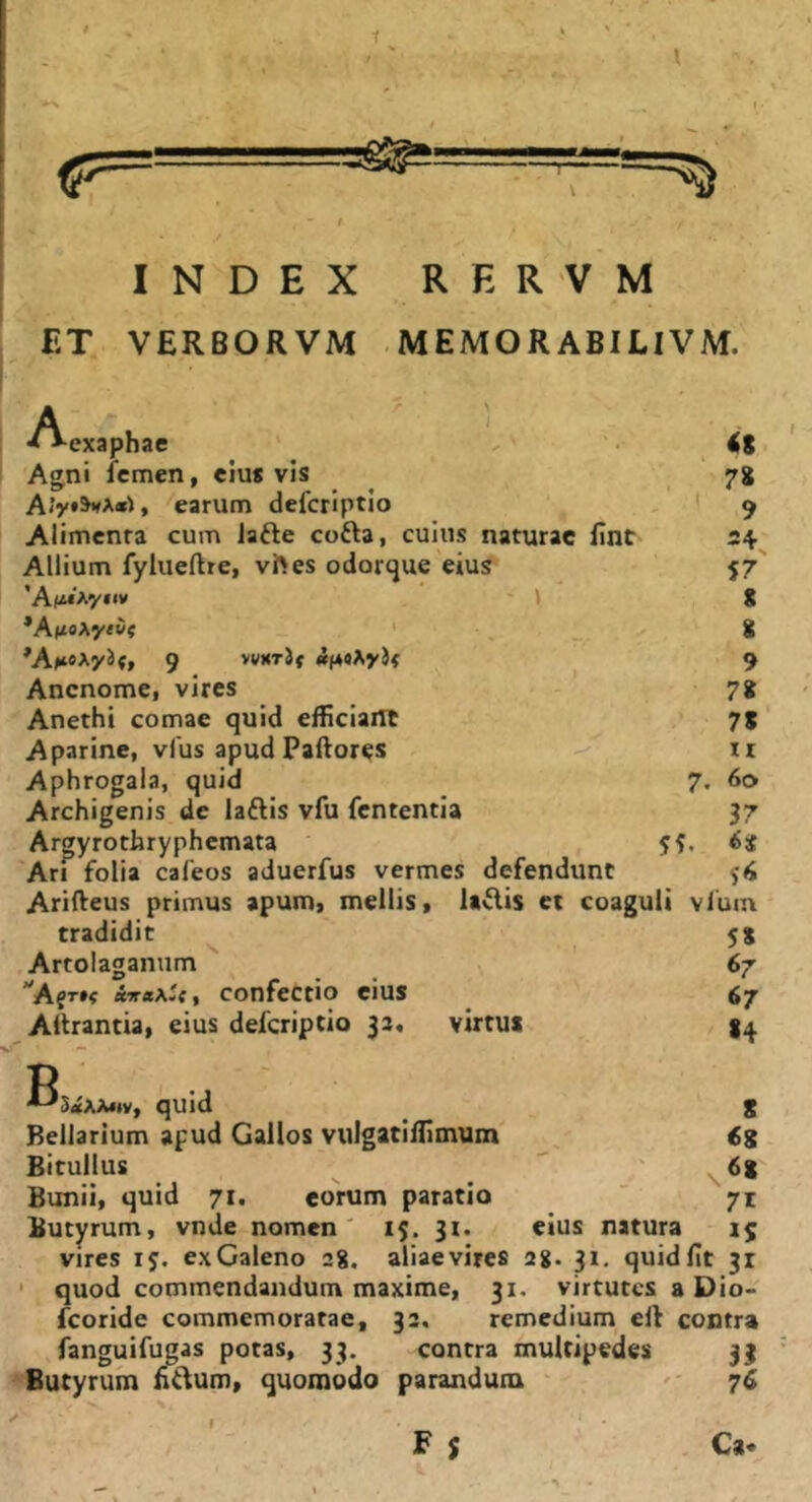 1 l INDEX RERVM ET VERBORVM .MEMORABILIVM. Aexaphae \ 1 <8 Agni femen, eius vis 78 » earum deferiptio 1 9 Alimenta cum lafte coda, cuius naturae fint 4, Allium fylueftre, vftes odorque eius 57 *Af«Ay«iv 8 *A(ioAy«w« ' 8 ^A^teAyJf, 9 vvKTjf 9 Anenome, vires 78 Anethi comae quid efficiant ■■ 'r + ■ 78 Aparine, vfus apud Paftores II Aphrogala, quid 7. 60 Archigenis de ladis vfu fententia 37 Argyrothryphemata ijt Ari folia cafeos aduerfus vermes defendunt Ariffeus primus apum, mellis. Udis et coaguli vfuin tradidit Artolaganum AfT»? confectio cius Aitrantia, eius defcripcio 33. vutus B StfXAMv, quid Rellarium apud Gallos vulgatiflimum Bitullus Bunii, quid 71. eorum paratio Butyrum, vnde nomen' 15. 31. vires 15. ex Galeno 2g. aliae vires quod commendandum maxime, 31 fcoride commemoratae, fanguifugas potas, 33. Butyrum fidum, quomodo parandum N, F $ 5» 67 67 «4 S <8 <58 71 eius natura 1$ 2g. 31, quidfit 31 virtutes a Dio- 32. remedium ell contra contra multipedes 31 76 Ca. I