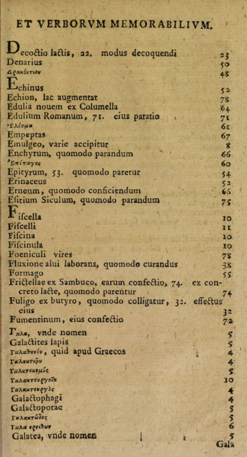 -*-^eco£lIo laftis, aa, modus decoquendi 2? Denarius | 5® 4S Echinus 5^ Echion, lac augmentat 78 Edulia nouem ex Columella Edulium Romanum, 71. eius paratio 1 7t »EAtV(i<i 6t Empeptas 67 Emulgeo, varie accipitur 8 Enchytum, quomodo parandum ‘ ' 66 60 Epityrum, 53. quomodo paretur 54 Erinaceus 53 Erneum, quomodo conficiendum Efitium Siculum, quomodo parandum 7S E Ifcella 10 Fifcelli It fifcina 10 Fifcinula IO Foeniculi vires 78 Fluxione alui laborans, quomodo curandus 5« Formago 55 Friftellae ex Sambuco, earum confeftio, 74. ex con- creto lafte, quomodo parentur . 74 Fuligo ex butyro, quomodo colligatur, 3:. efTeftusr eius - 3» Fumentinum, eiirs confcftio > 7* r*A«, vnde nomen ■ ’ Galattites lapis ' ^ raAoe^vov, quid apud Graccoi j r^AaKTiyv ^ * TaAflfXTCwfyen» | r«A<wT»»fy5< Galatlophagi Galaftopocae TU\»*TU?ti r«Aa V Galatea, vnde nomos | , i Cala 1