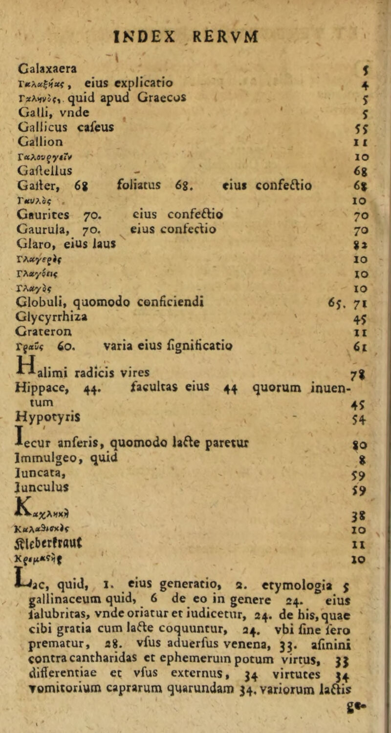 IKDEX ,RERVM Calaxaera , eius explicatio 4 quid apud Graecos 5 Galli, vnde 1 5 Gallicus cafeus ' Gallion X I raAa»fy<?i> ■' ■' 10 Gaffellus - ' 68 Galler, 6g foliatus 6%, eius confeftio 68 r«i/Ao? , IO Gaurites 70. cius confeftio' 70 Gaurula, 70. eius confectio 70 Glaro, eius laus %i TAayffJf IO rxayjot IO IO Globuli, quomodo conficiendi 71 Glycyrrhiza t 45 Grateron II 60. varia eius fignificatio 6t H ■•^alimi radicis vires 7% Hippace, 44. facultas eius 44 quorum inuen* tum 45 Hypotyris » T ' - 54 •aecur anferis, quomodo lafte paretur ‘ 80 Immulgeo, quid ,8 luncata, ’ ' - 59 Junculus ■ET 59 3* 10 itUbttfraut XI 10 Lac, quid, l. eius generatio, a. etymologia j , gallinaceum quid, 6 de eo in genere 24. eius ialubritas, vnde oriatur et iudicetur, 24. de his, quae ' cibi gratia cum lafte coquuntur, 24. vbi fine 1'ero prematur, a8. vfus aduerfus venena, 33. afinini contra cantharidas et ephemerum potum virtus, 33 differentiae et vfus externus, 34 virtutes 34 vomitorium caprarum quarundam 34. variorum laftis 8«-