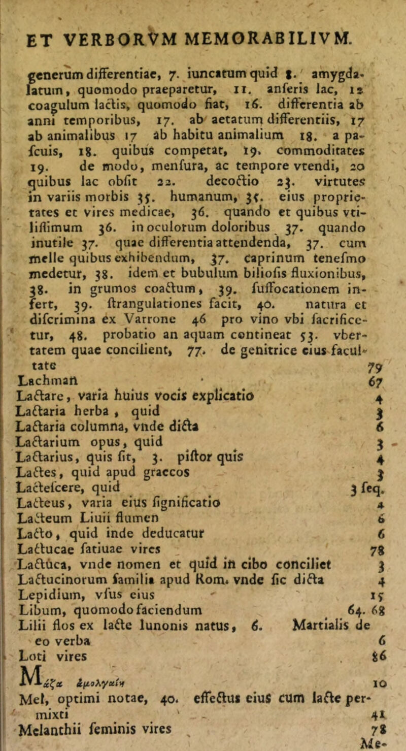 l I I 1» generum differentiae, 7. iuncatumquid |.' amygda- latum, quomodo praeparetur, ii. anferis lac, is coagulum lactis, quomodo fiat, 16. differentia ab anni temporibus, 17. ab aetatum differentiis, 17 ab animalibus 17 ab habitu animalium ig. a pa> fcuis, 18. quibus competar, 19. commoditates 19. de modo, menfura, ac tempore vtendi, 20 quibus lac obfit 22. decoftio 23. virtute;: in variis morbis humanum, eius proprie- tates et vires medicae, 36. quando et quibus vti- liffimum 36. in oculorum doloribus 37. quando inutile 37. quae differentia attendenda, 37. cum meile quibus exhibendum, 37. Caprinum tenefmo medetur, 38. idem et bubulum biliofis fluxionibus, 38. in grumos coaftum, 39. fuffocationem in- fert, 39. ftrangulationes facit, 40. natura et diferimina ex Varrone 46 pro vino vbi facrificc- tur, 48. probatio an aquam contineat 53. vber- tatem quae concilient, 77. de genitrice cius facuN tate 79 Lachmatl 67 Laffare, varia huius Vocis explicatio 4 Laftaria herba , quid 3 Laffaria columna, vnde di£^a 6 Laftarium opus, quid ^ 3 Laflarius, quis fit, 3. piftor quis 4 Laftes, quid apud graecos 3 Lacfelcere, quid 3 feq. Larteus, varia eius fignificatio 4. Lai^teum Liuii flumen 6 Larto, quid inde deducatur 6 Latlucae fatiuae vires 78 Laftuca, vnde nomen et quid in cibo conciliet 3 Laftucinorum familia apud Kom, vnde fic difla 4 Lepidium, vfus cius ' ' ly Libum, quomodo faciendum 64. 68 Lilii flos ex lafte lunonis natus, 6. Martialis de eo verba 6 Loti vires 86 Mei, optimi notae, 40. effeftus eiuS CUm lafle per- mixti ' _ 41 'Melanthii feminis vires ^ 78 Me-
