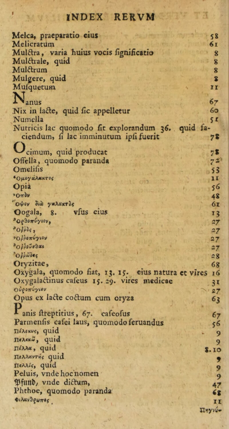 t Melca, praeparatio eius Melicratum Mulflra, varia huius vocis figniiicatlo Mul^rale, quid Mulftrum ^ Mulgere, quid Mulquetum K 'anus Nix in ia^e, quid iic appelletur ^Numella Nutricis lac quomodo fit explorandum quid l'a- ciendumy fi lac imminutum ipfl fuerit ^^cimum, quid producat Oifeiia, quomodo paranda Omelifis ‘O(t«y«tA*XT0f ^ ^ Opia - , «OwSv ytt^ecxrlf Oogala, 8. vfus eius Oryzitae, • -- Oxygala, quomodo liat, 13. ij. eius natura et vires Oxygalaftinus cafeus 15.29. vires medicae Oyf»Jri/y»«v ^ N Opus ex lafte coftum cum oryza 58 61 S 8 g s II 67 60 5t 78 7* 7S> 55 IX 56 48 61 13 27 27 27 27 fig 68 16 31 fi7 «5 * anis ftreptitius, 67. cafeofus Parmenlis cafei laus, quomodo feruandus n/A<Ku<, quid quid quid ntAAevTHi quid n*AA<V» quid Peluis, vndehocnomen ^funb/ vnde diftum, ^ Phthoe, quomodo paranda 67 56 - 9 9 g. 10 9 9 9 47 6S II Hfyvu-»