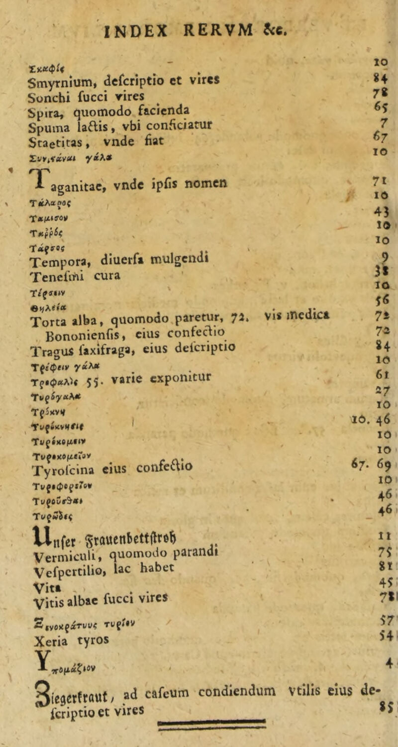 Smyrnium, defcriptio ct vires Sonchi fucci vires Spira, quomodo facienda Spuma laais, vbi conficiatur Staetiras, vnde fiat Taganltac, vnde ipCs nomen TiiAajOt ; Tempora, dluerfi mulgendi Tenefmi cura T/f«*v ' Torta alba, quomodo paretur, 75. Bononienfis, cius confeclio Tragus laxifraga, eius deicriptio Tf.(p«A5« 55. varie exponitur Tfjuvti Ti/f •iiefi**» Tyrolcina eius contcttio Tvf$<pC(t‘o* TufoCr^*» Tv^w$i( VlnferSrauenbcttW .. Vermiculi, quomodo parandi Vefpcrtilio, lac habet Vita - . . Vitis albae fucci vires 10 84 7« 7 «7 IO - vis medica V 71 45 10 10 9 31 IO 5«S 7S 7* 84 10 6t 27 10 • 16. 46 IO 10 I 67. 69 lOi ■ 46' 461 It 75 81' 45. 7*1 2,vo>{faTWU< TU{*IV Xeria tyros Y Siegerfraut; ad cafeum condiendum feriptio et vires 57 541 4 vtllis cius de- 85