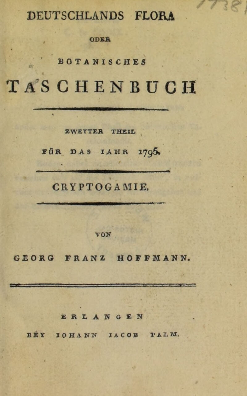 DEUTSCHLANDS FLORA , ODSH BOTA NISCHE5 ft' • T a’S C H E N B U C H ZWEYTEK THEIIi rÖR DAS lAHR 1795. CRYPTOGAMIE. VOR GEORG FRANZ HOFFMAN N. ERLANOSN KEY lOHANR lACOB J’AI-M.