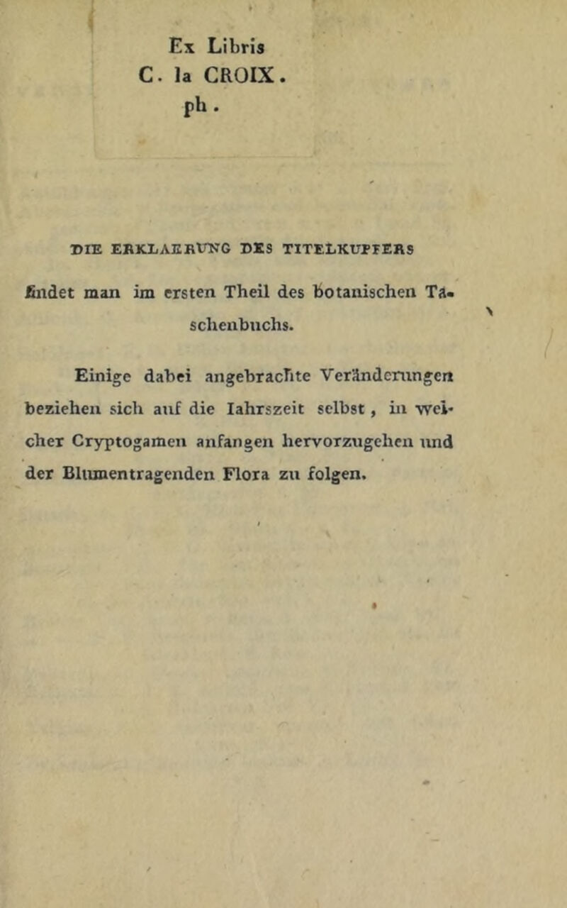 Ex Libris C. la CROIX. ph . DIE EBKLAEBtrNG DES TITELKUPrEBS Bildet man im ersten Theil des botanischen Ta> schenbnchs. Einige dabei angebrachte Verändcningen beziehen sich auf die lahrszeit selbst, Li wei- cher Cryptogamen anfangen hervorzugehen und der BUimentragenden Flora zu folgen.