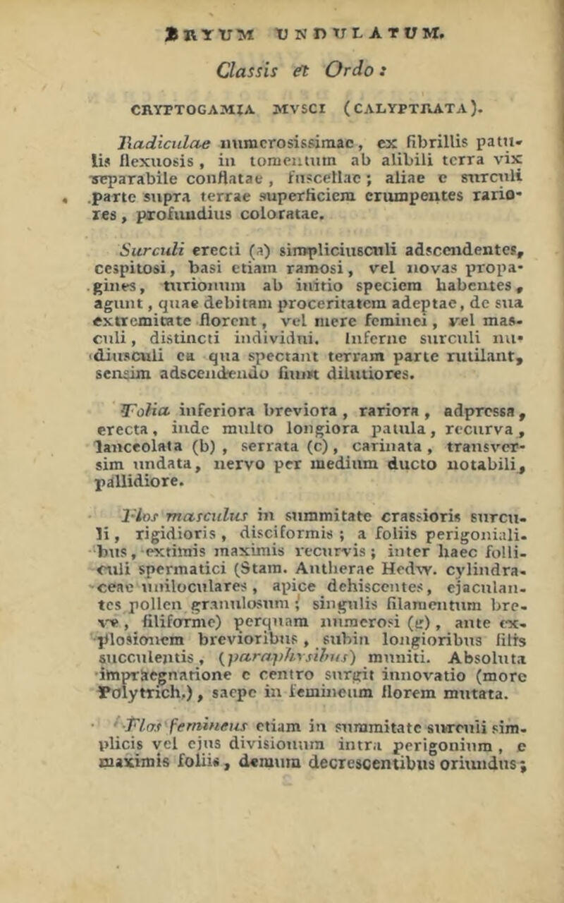 Bryvm tj n n TTl a tüm. Classis Ordo: CRYTTOGAMIA. MVSCI (CALYPTRATA). lladiciilae mimcrosissiniac, ex fibrilÜs patu- lij flexuosis , iu toniciimtn ab alibili terra vix TTcparabile conttatae, fiT«ceHac; aliae c snTCiüi .partc siipra terrae superficicm criunpeutes rario- res, pxofiiudius coloratae. Siirculi erecti (a) simpliciiiscnli adscendentes, cespitosi, basi ctiam ramosi, vel iiovas propa- . giiies, niriomim ab iiiitio speciem babeutes, agunt, quae debitani proceritatem adeptae, de sua extremicate florent, vel niere feminei, vel mas- ctili, distincti iiidividiii. liiferiie siirculi lui* ■diusculi ctt qua spectam terram parte riililant, sensim adsceiideudu fiiun diiuüores. JFoUa iuferiora breviora , rariora , adpresea , erecta, iude multo lougiora pauila, recurva, laiiceolata (b) , serrata (c) , cariiiata , trausver- sim undata, uervo per medium ducto uotabili^ pallidiore. 1-lns metmthts iu summitate crasfiori« surcu. li, rigidioris , disciformis ; a foliis perigoiiiali. bus. pxthnis inaximis recurvis; iuter haec folli- culi spermatici (Stara. Autlierae Hed^v. cyliudra- 'ceae uuilüculares , apice dehiscentes, ejaculaii. tes pollcn grauulosuni i siuguüs filanieiitum bre- v« , filiforrnic) perquam uünierosi (e), aiue ex- ■plosicmcm brevioribiis, subin loiigioribus fitts succuleutis, (yaraphysihus) muuiti. Absoluta ■impraegnarione c centro surgit innovatio (morc ^olytrich,), saepe in iemincum Hörern mutata. ^■Pl.at'femineus ctiam iu summitatc siwruii sim- plicis vel ejus divisiouura intra perigonium , e maximis folii«, deiuum decrcscentibiis oriiuidus ;