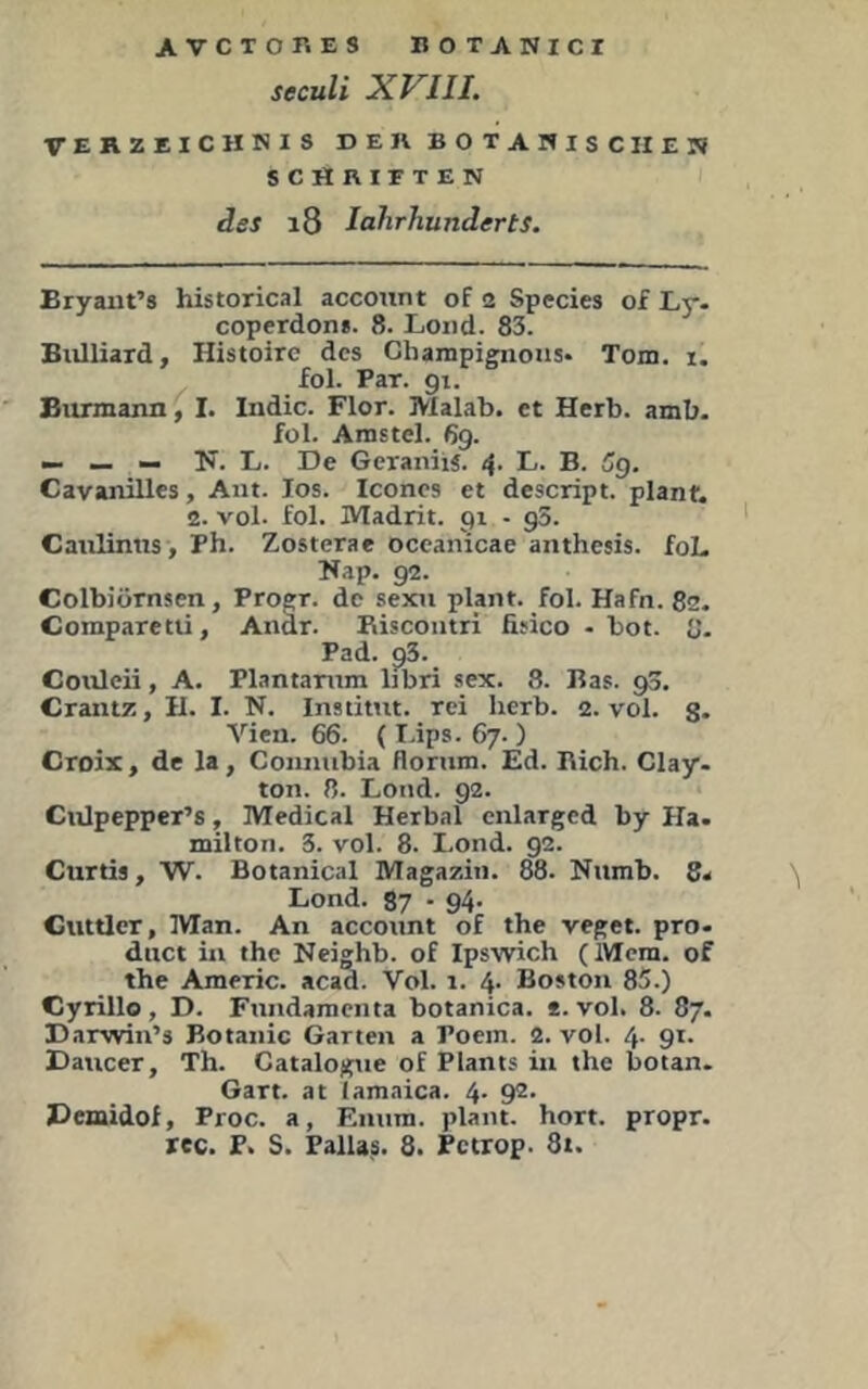 seculi XVIJI. VERZEICHNIS DER BOTANISCHE SCHRITTEN des i8 lahrhunderts. N Bryaiit’s historical account of 2 Specks of Ly- coperdons. 8. Loiid. 83. Biilliard, Histoirc des Champignons- Tom. i. fol. Par. gi. Biumann, I. Indic. Flor. Malab. et Herb. amb. fol. Arastel. 69. — — — Ts. L. De GeraniiS. 4. L. B. 5g. Cavanilles, Ant. los. Iconcs et descript. plant. 2. vol. fol. Madrit. gi - g5. Canlintis, Ph. Zosterae occanicae anthesis. foL l^ap. 92. Colbiörnsen, Progr. de sexn plant, fol. Hafn. 82. Comparetü, Anär. Eiscontri fisico - bot. 8- Pad. g3. Coxdeii, A. Plantamm libri sex. 8. Bas. gS. Crantz, II. I. N. Institut, rei herb. 2. vol. g. Vien. 66. (I.ips. 67. ) Croix, de la, Connubia floriim. Ed. Eich. Clay- ton. 8. Lotid. 92. Ciilpepper’s, Medical Herbai cnlargcd by Ha. milton. 5. vol. 8. Lond. 92. Curtis, W. Botanical Magazin. 88. Niimb. 8. Lond. 87 • 94- Cuttlcr, Man. An account of the veget. pro- dnct in the Neighb. of Ipswich (Mcra. of the Americ. acad. Vol. 1. 4. Boston 85.) Cyrille, D. Fnndamcnta botanica. *. vol. 8. 87. Darwin’s Botanic Garten a Poem. 2. vol. 4. 91. Daucer, Th. Catalogue of Plants in the botan. Gart, at lamnica. 4- 9^* Demidof, Proc. a, Eniira. plant, hört, propr.