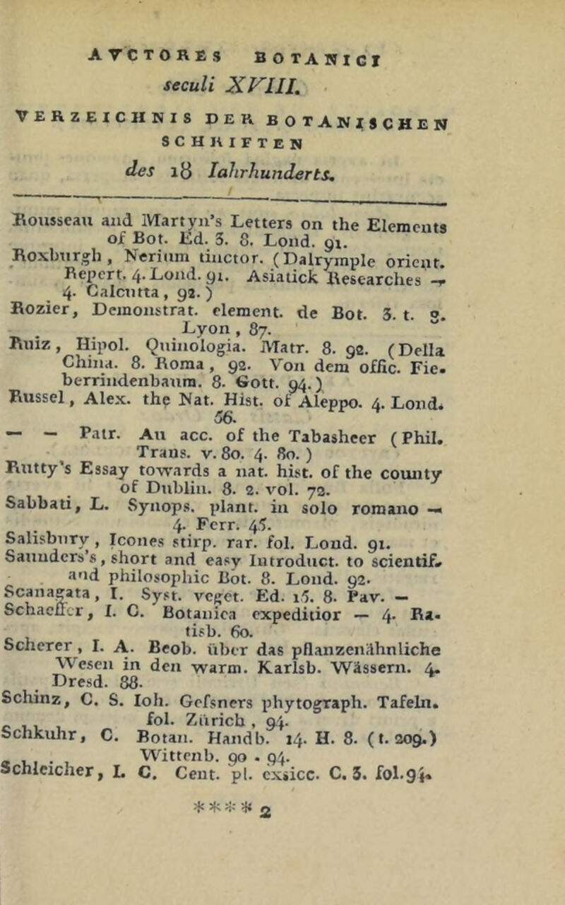 seculi XVlll. VEHZEICUNIS DEK BOTANISCHEN SCHRIFTEN des lö lahrhunderts. Boiisseau and Martyn’s Leiters on the Elements of Bot. Ed. 3. 8. Lond. 91. Roxbtirgh, Nerinm tinctor. (Dalrymple oriciu. Repert. 4.Lond.gi. Asiatick Hesearches 4. Galcutta, ga.) Bozier, Demonstrat. elemcnt. de Bot. 3. t. 3. Lyon ,87. Bmz, Hipol. Quinologia. Matr. 8.92. (Deila China. 8. Roma, 92. Von dem offic. Fie. berrindenbanm. 8. Sott. 94.) Bussei, Alex, thp Hat. Hist, ot^leppo. 4. Lond* 56. — - Pair. Au acc. of the Tabasheer (Phil. Trans, v. 80. 4. 80.) Butty’s Essay to-vrards a nat. hist, of the county of Dublin. 8. 2. vol. 7a. Sabbati, L. Syiiops. plant, in solo romano — 4- Fcrr- 45. SalisbuTv , Icones stirp. rar. fol. Loud. 91. Satiuders’s, short and easy lutroduct. to scientif. and Philosophie ßöt. 8. Lond. 92. » I. Syst, veget. Ed. i5. 8- Pav. — Schacucr, I. C. Botanica expeditior — 4- I5a- tisb. 60. Scherer, I. A. Beob. über das pflanzenilhnliche Wesen in den yvarm. Karlsb. Wässern. 4. Dre.sd. 88. Schinz, C. S. loh. Gefsners phytograph. Tafeln. c Ul u 7nirich , 9^. Schkuhr, C. Botan. Handb. 14. H. 8. (t. 209.) Wittenb. 90.94. Schleicher, L C. Cent. pl. exsicc. C. 3. fol.gi« -f» Jfv ^