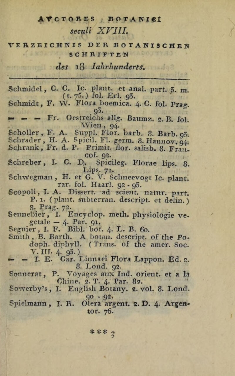 secttli XVIIL VERZEICHNIS D E K BOTANISCHEN SCHRIFTEN des i8 lahrhunderts. Schmidcl, C. C. Ic. plant, ct anal. part. 5. m. (t.75.) fol. Erl. 95. ßchmidt, F. W. Flora boemica. 4. C. fol. Vine. .95. — — — Fr. Oestrcichs allg. ßaiimz. c. B. fol. ■VVien, 94. Schollcr, F. A. Suppl. Flor. Ijarb. 8. Barb. 93. Sclirader, H. A. Spicil. FI. gerra. 8. Hannov, 94. Schrank, Fr. d. P. Primit. Tlor. salisb. 8. Fr^. cof. 92. Schreber, I. C. I>. Spicileg. Flora« lips. 8. Lips. 71. Rch-svcgnian, H. ft G. V. Scbnccvogt Ic. plant, rar. fol. Haarl. 92 - 93. Scopoli, I. A. Dissert. ad jcient. nafnr. part. P. 1. (plant, snbterran. descript. et delin.) 8. Prag. 72. Sennebier, I. Encyclop. meth, phy.ciologie ve- gctale — 4- Par. 91, Segnicr, I. F. Bibi. böt. 4- P- 60. Smith , B. Barth. A botan. descript. of the Po- doph. dinlivll. ( Trans, of the amer. Soc. V. III. 4.* 93. ) •- — I. E. Car. Linnaei Flora Eappon. Ed. c. 8. Eond. 92. Sonnerat, P. Voyages anx Ind. Orient, et a la Chine. 2. T. 4. Par. 82. SoTverby’s, I. English Botany. 2. vol. 8. Lond. 90 - 92. Spielmann, I. B. Ölera argent. 2. D. 4. Argen- tor. 76.