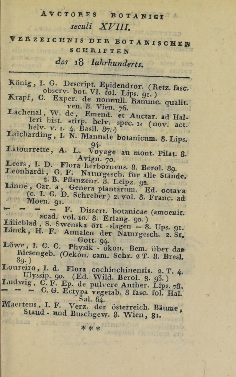 Seoul i XVin. veRzeichkis der botanische» schritten des i8 luhrhunderts. König, I. G. Descript. Epidendror. fRetz fase obs^rv. bot. VI. fol. Lips. gi. ) Krapf, C. Exper. de nonnnll. Ramuic. qualit. _ , , ven. 8. Vien. nfi. ^ Teri’hT; ^h’ »d Hai. len hijt. fctirp. belv. spec. i« fnov act he V-. V. 1. 4. Basil. 87..) ^ Kaicharding, I. jf. Manuale botanicum. 8. Lips. Eatourrette, A. L. Voyage an mont. Pilat. 8. Aviffn. 70. Leors , I. D. F^ra hcrboniens. 8. Berol. 80. eonhardi , G. F. Naturgesch. für alle Stände. X • ■ .n, -Pflä^zenr. 8. Leipz. ga, Kinne, Car. a, Genera plantarnin. Ed. octava Moen. 91 Schreber) 2.V0I. 8. Franc, ad I ~ Dis.sert. botanicae (amoeuif. T-i- 11 a vol. 10. 8. Erlang, go.) iLi S “!! ört slagen - 8. Ups. 91. li-nck, H. F. Annalen der Nanirgesch. 2. St, Eowp , I. C. C. Physik . ökoii. ßcm. über da» Riesengeb. (Oekon. cam. Sehr. 2 T. 8. Bresl. IT ' Eoureiro, I. d. Flora cochinchinensis. 2. T. 4 T .a Hly>sip. 90. (Ed. Wild. Berol. 3. 93.) Xudwig, G. F. Ep. de pulvere Anther. Uips. 78, — ~ - C. G. Ectypa vegeub. 8 fase. fol. HaL ' ^ Sai. 64. Maeiteils ,1. F. Verz. der Österreich. Bäume. ; Staud- luid Biischge-vv. 8. Wien, 8ii * äf