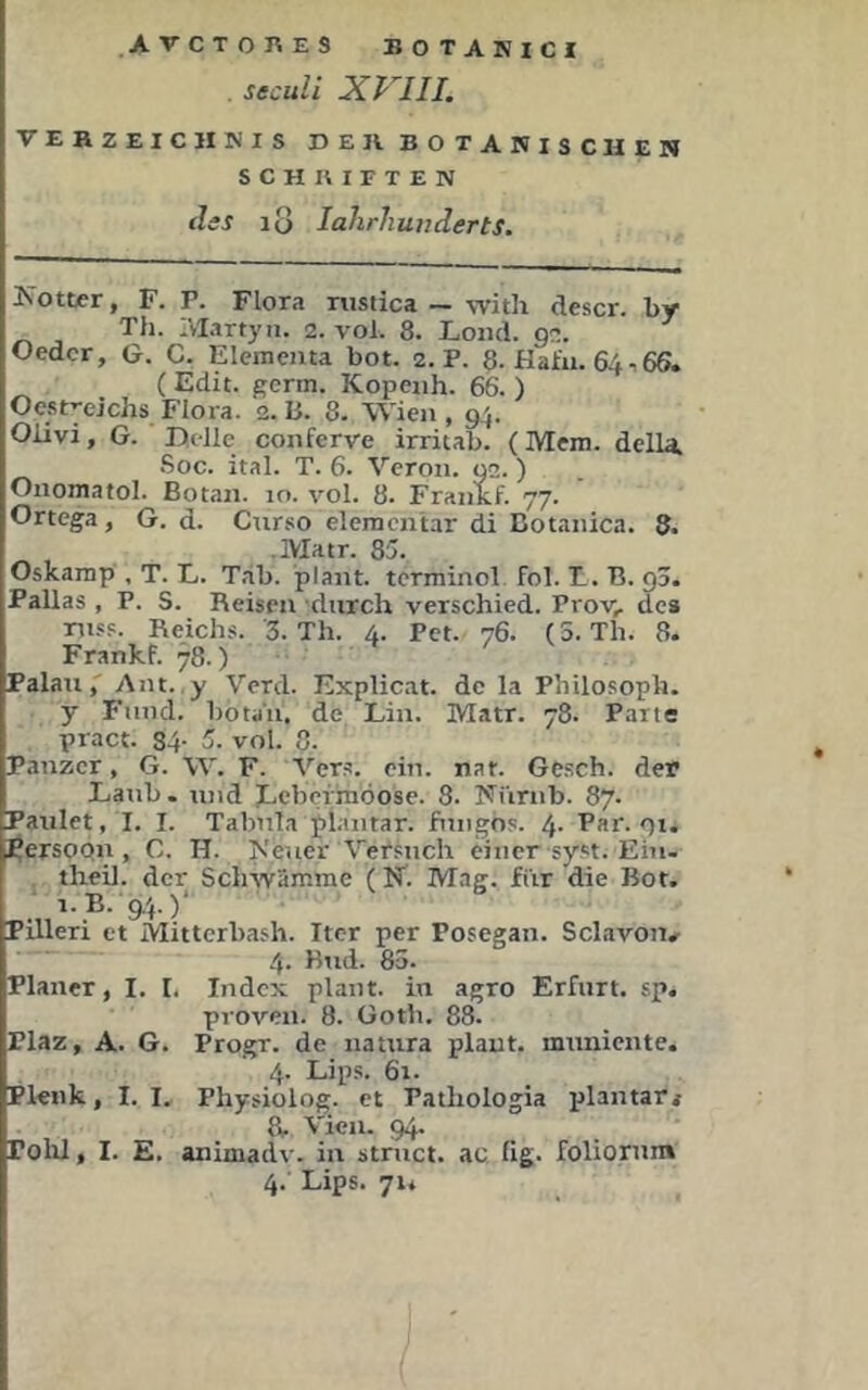 ATCTOnES BOTARICI seculi XP^III. VEHZEICHKIS DE IV BOTANISCHEN SCHUIFTEN diS lo lahrhuiiderts. Kotter, F. P. Flora riistica — with descr. by Th. IVIartyn. 2. vol. 8. iond. 92. Oedcr, G. C. Elementa bot. 2. P. 8. Hafii. 6466. (Edit. germ. Kopenh. 66. ) Oestyeichs Flora. 2.15. 8. Wien, 94. Oiivi, G. Delle conferve irritab. (Mem. della. Soc. ital. T. 6. Vcron. 92. ) Onomatol. Botan. 10. vol. 8. Frankf. 77. Ortega, G. d. Cnrso elementar di Botanica. 8. ■ IVIatr. 85. Oskamp', T. L. Tab. plant, tcrminol fol. T. B. g3. Pallas , P. S. Reisen durch verschied. Prov, des mss. Reichs. 3. Th. 4. Pet. 76. (5. Th. 8. Frankf. 78.) PalauAnt. y Verd. Explicat. de la Philosoph, y Fund, botaii, de Lin. Matr. 78. Parte pract. 34- 5. vol. 8. Panzer, G. W. F. Vers. ein. nar. Gesch. der Laub . und JLebermöose. 8. Nürnb. 87. Patilet, I. I. Tabula plantar, fungos. 4- Par. gx. i^ersoQn, C. H. Keuer Versuch einer-syst. Eiu- theil. der Sclnvämme (N. Mag. fi'ir die Bot. i.B. 9P)‘ Pilleri et Mitterbash. Iter per Posegan. Sclavon.- 4- Bud. 85. Planer, I. I. Index plant, in agro Erfurt, sp. proven. 8. Gotb. 88. Plaz, A. G. Progr. de natura plant, muniente. 4. Lips. 6x. Plenk, I. I. Physiolog. et Pathologia iilantari 8. Vien. 94. Polil, I. E. animadv. in struct. ac, fig. foliorum 4. Lips. 7ii