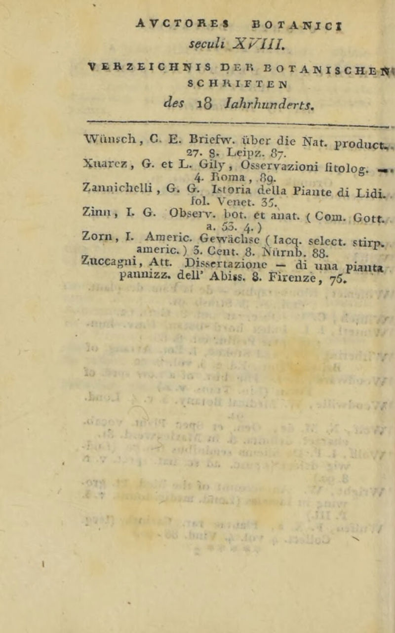 seculi XVIII. VEHZEICHHIS DER BOTANISCHEM SCHRIFTEN des i8 lahrhunderts. WiiiRch, C. E. Briefw. über die Nat. Product. 27. 8' Leipz. 87. Xuarcz, G. et L. Gily, Osservazioni ütoloff. 4- Boma , 89. ° Zannichem , G. G. iMoria della Piaiite di LidL iol. Venet. 35. Zinn, I. G. Obsen% bot. et aiiat. ( Com. Gott _ a. 55. 4.) Zorn, r. Araeric. Gewächse (lacq. select. stim. americ.) 3. Cent. 8. Nürnb. 88. Zuccagni, Att. Dissertazionc — di una pianta panmzz. deU* Abijs. 8. Firenze, 75.