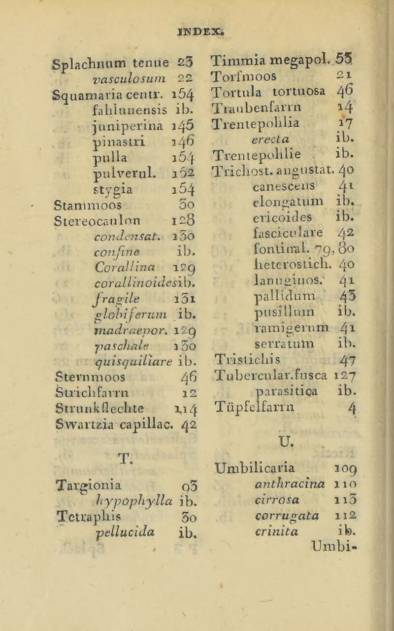 Splachnum tcmie 23 vasculosum 22 Squaniaria centr. i54 fahiiuiensis ib. juniperina i^5 pinasii'i 54^ pulla 164 pulverul. io2 stygia a54 Staninioos 5o Stereocanlnn ic8 condi'nsat. i5o coiifine ib. Corallina iSg coj'allhioidesib. jra^ile i5i glohiferum ib. madraevor, i2g jm^chale i3o quisquiliare ib. Stevnnioos i\b Sii'iclifa vrn 12 Struiikncciite 1.14 Swaiizia capillac. 42 T. Targionia q5 hypophylla ib. Tctrapliis 5o pellucida ib. Timmia megapol. 55 Torfmoos 21 Tovtula lortuosa 46 Tiaubeufann 14 Treiuepoblia 17 erecta ib. Trcniepolilie ib. Trichosuauguslat. 40 canesceas 41 clongaium ib. ericoicles ib. fuscici'.Iaie 42 fonliiral. 7g, 80 lieterosiich. 40 lanuEinos.' pallidum 45 piisilluin ib. vnmioeium ^x sorraium ib. Tiisticliis 47 Tubercular.Fiisca 127 parasitica ib. Tüpfeifana 4 U, . Unibilicaria 10g anthracina 110 cin’osa ii3 corrugata ii2 crinita ib. Unibi-